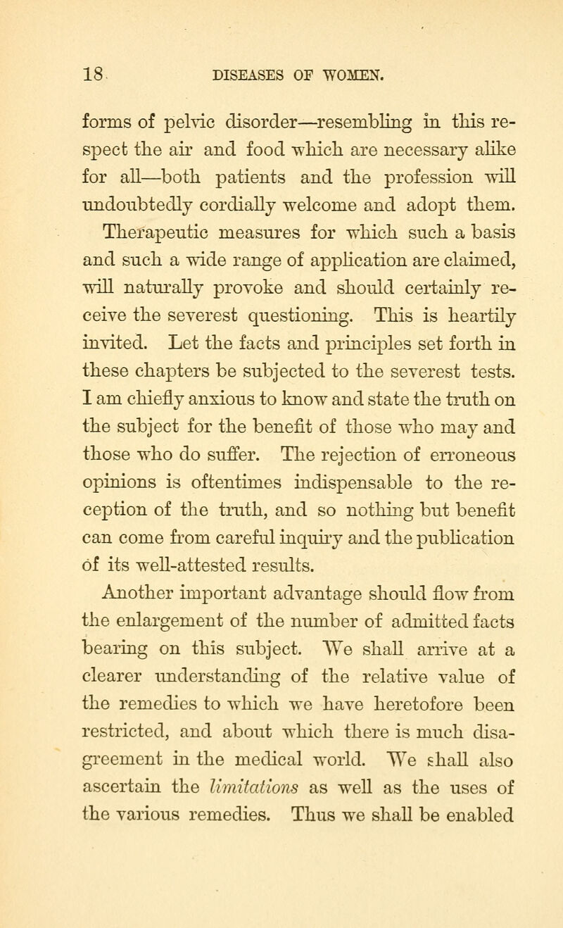 forms of pelvic disorder—resembling in tliis re- spect the air and food which are necessary alike for all—both patients and the profession will undoubtedly cordially welcome and adopt them. Therapeutic measures for which such a basis and such a wide range of application are claimed, will naturally provoke and should certainly re- ceive the severest questioning. This is heartily invited. Let the facts and principles set forth in these chapters be subjected to the severest tests. I am chiefly anxious to know and state the truth on the subject for the benefit of those who may and those who do suffer. The rejection of erroneous opinions is oftentimes indispensable to the re- ception of the truth, and so nothing but benefit can come from careful inquiry and the publication of its well-attested results. Another important advantage should flow from the enlargement of the number of admitted facts bearing on this subject. We shall arrive at a clearer understanding of the relative value of the remedies to which we have heretofore been restricted, and about which there is much disa- greement in the medical world. We shall also ascertain the limitations as well as the uses of the various remedies. Thus we shall be enabled