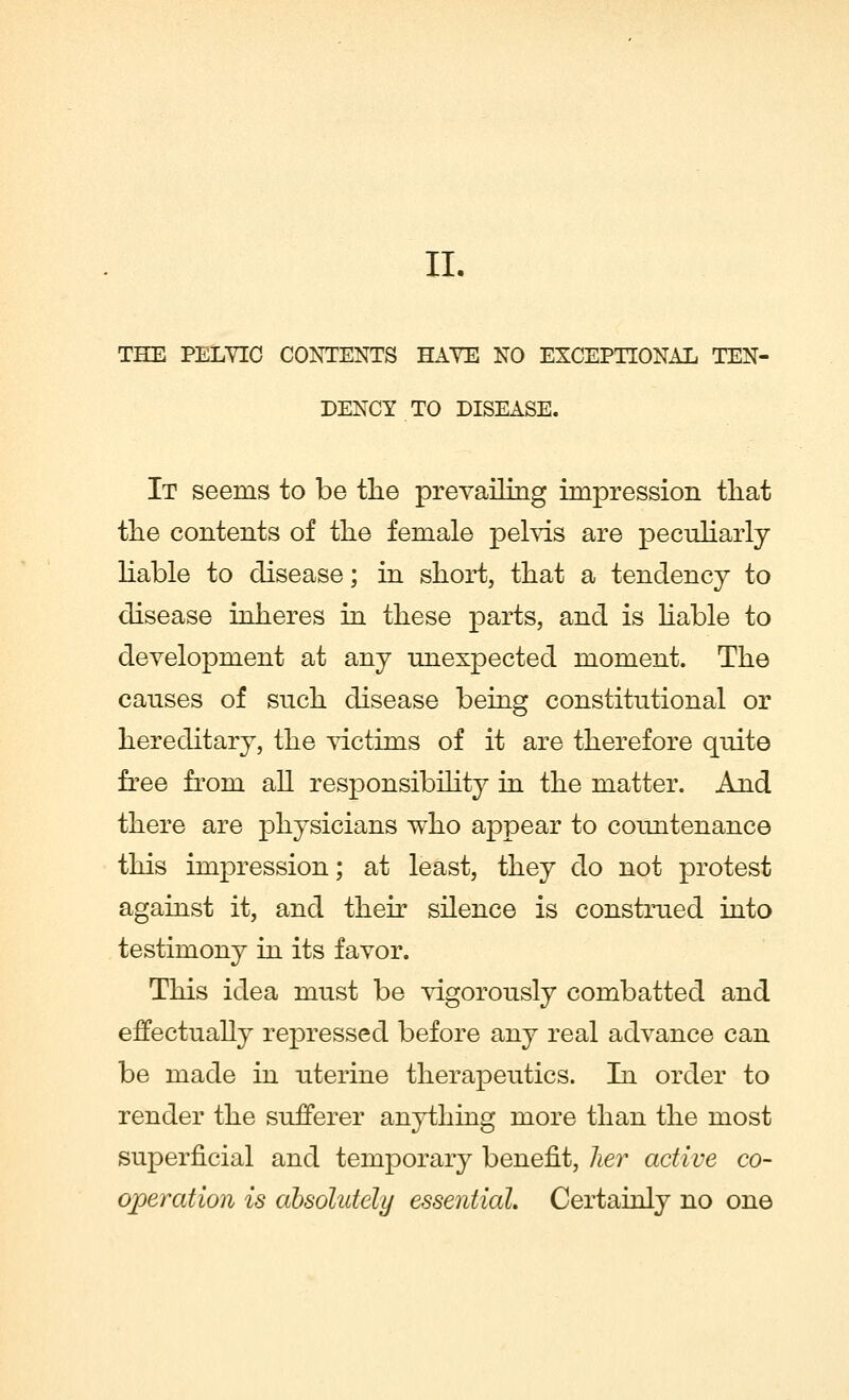 II. THE PELVIC CONTENTS HATE NO EXCEPTIONAL TEN- DENCY TO DISEASE. It seems to be the prevailing impression that the contents of the female pelvis are peculiarly liable to disease; in short, that a tendency to disease inheres in these parts, and is liable to development at any unexpected moment. The causes of such disease being constitutional or hereditary, the victims of it are therefore quite free from all responsibility in the matter. And there are physicians who appear to countenance this impression; at least, they do not protest against it, and their silence is construed into testimony in its favor. This idea must be vigorously combatted and effectually repressed before any real advance can be made in uterine therapeutics. In order to render the sufferer anything more than the most superficial and temporary benefit, her active co- operation is absolutely essential. Certainly no one