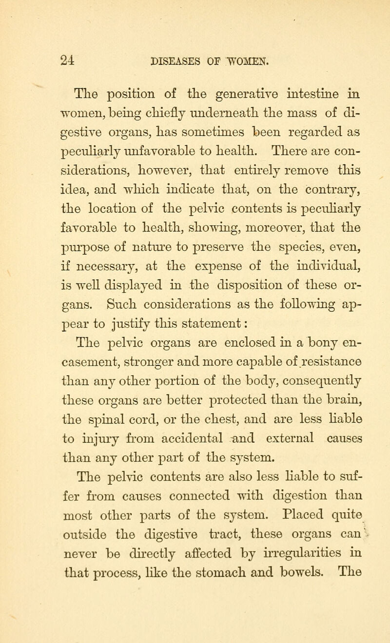 The position of the generative intestine in women, being chiefly underneath the mass of di- gestive organs, has sometimes been regarded as peculiarly unfavorable to health. There are con- siderations, however, that entirely remove this idea, and which indicate that, on the contrary, the location of the pelvic contents is peculiarly favorable to health, showing, moreover, that the purpose of nature to preserve the species, even, if necessary, at the expense of the individual, is well displayed in the disposition of these or- gans. Such considerations as the following ap- pear to justify this statement: The pelvic organs are enclosed in a bony en- casement, stronger and more capable of .resistance than any other portion of the body, consequently these organs are better protected than the brain, the spinal cord, or the chest, and are less liable to injury from accidental -and external causes than any other part of the system. The pelvic contents are also less liable to suf- fer from causes connected with digestion than most other parts of the system. Placed quite outside the digestive tract, these organs can' never be directly affected by irregularities in that process, like the stomach and bowels. The