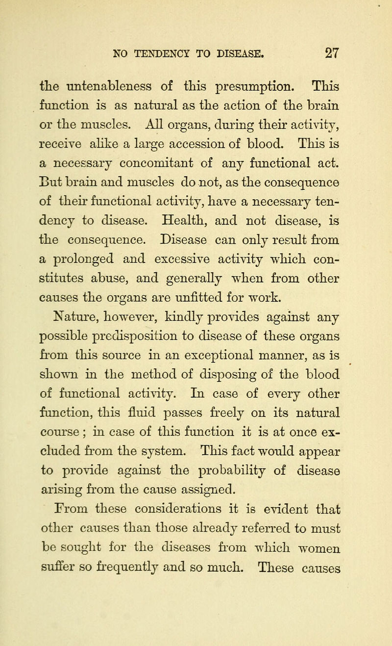 the untenableness of this presumption. This function is as natural as the action of the brain or the muscles. All organs, during their activity, receive alike a large accession of blood. This is a necessary concomitant of any functional act. But brain and muscles do not, as the consequence of their functional activity, have a necessary ten- dency to disease. Health, and not disease, is the consequence. Disease can only result from a prolonged and excessive activity which con- stitutes abuse, and generally when from other causes the organs are unfitted for work. Nature, however, kindly provides against any possible predisposition to disease of these organs from this source in an exceptional manner, as is shown in the method of disposing of the blood of functional activity. In case of every other function, this fluid passes freely on its natural course ; in case of this function it is at once ex- cluded from the system. This fact would appear to provide against the probability of disease arising from the cause assigned. From these considerations it is evident that other causes than those already referred to must be sought for the diseases from which women suffer so frequently and so much. These causes