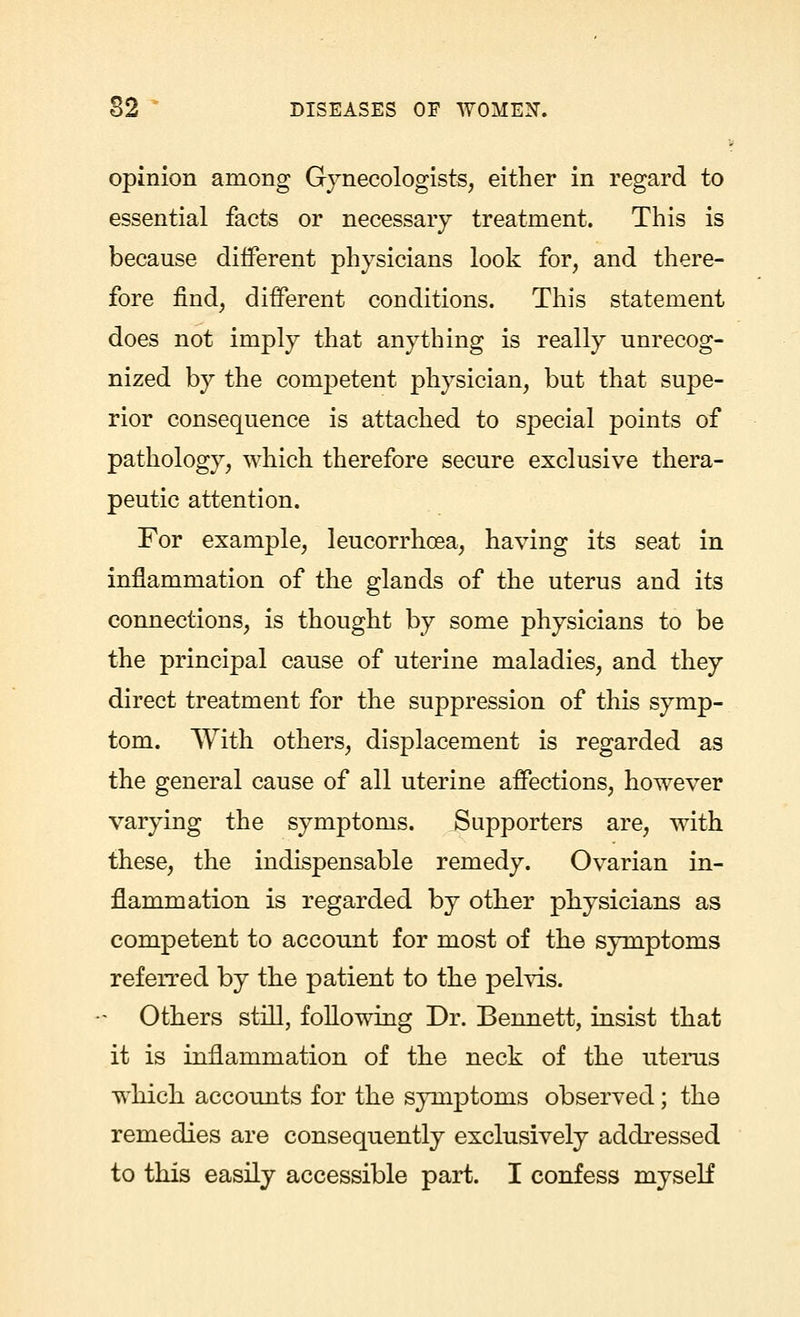 opinion among Gynecologists, either in regard to essential facts or necessary treatment. This is because different physicians look for, and there- fore find, different conditions. This statement does not imply that anything is really unrecog- nized by the competent physician, but that supe- rior consequence is attached to special points of pathology, which therefore secure exclusive thera- peutic attention. For example, leucorrhoea, having its seat in inflammation of the glands of the uterus and its connections, is thought by some physicians to be the principal cause of uterine maladies, and they direct treatment for the suppression of this symp- tom. With others, displacement is regarded as the general cause of all uterine affections, however varying the symptoms. Supporters are, with these, the indispensable remedy. Ovarian in- flammation is regarded by other physicians as competent to account for most of the symptoms referred by the patient to the pelvis. - Others still, following Dr. Bennett, insist that it is inflammation of the neck of the uterus which accounts for the symptoms observed; the remedies are consequently exclusively addressed to this easily accessible part. I confess myself