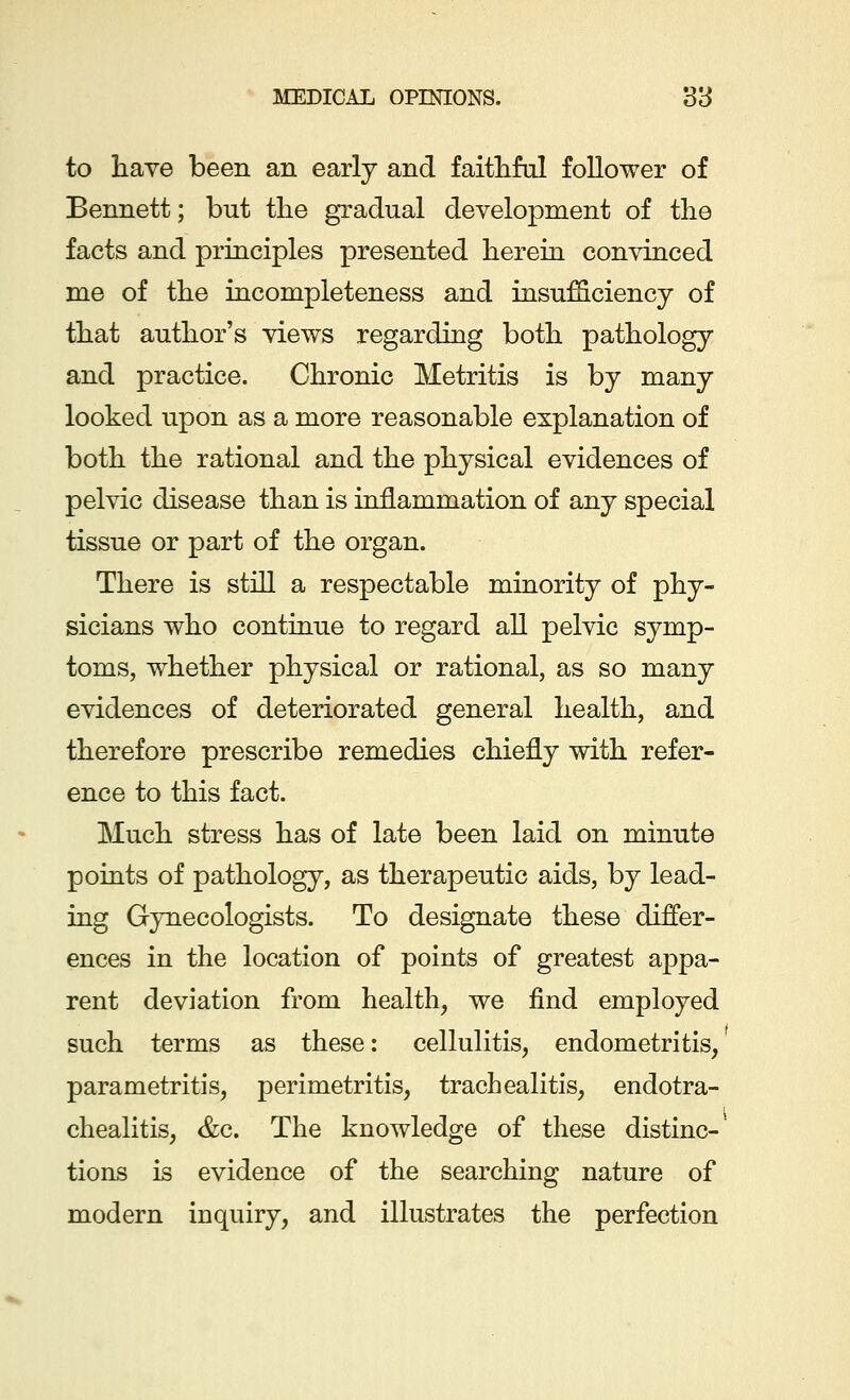 to have been an early and faithful follower of Bennett; but the gradual development of the facts and principles presented herein convinced me of the incompleteness and insufficiency of that author's views regarding both pathology and practice. Chronic Metritis is by many looked upon as a more reasonable explanation of both the rational and the physical evidences of pelvic disease than is inflammation of any special tissue or part of the organ. There is still a respectable minority of phy- sicians who continue to regard all pelvic symp- toms, whether physical or rational, as so many evidences of deteriorated general health, and therefore prescribe remedies chiefly with refer- ence to this fact. Much stress has of late been laid on minute points of pathology, as therapeutic aids, by lead- ing Gynecologists. To designate these differ- ences in the location of points of greatest appa- rent deviation from health, we find employed such terms as these: cellulitis, endometritis, parametritis, perimetritis, trachealitis, endotra- chealitis, &c. The knowledge of these distinc-* tions is evidence of the searching nature of modern inquiry, and illustrates the perfection