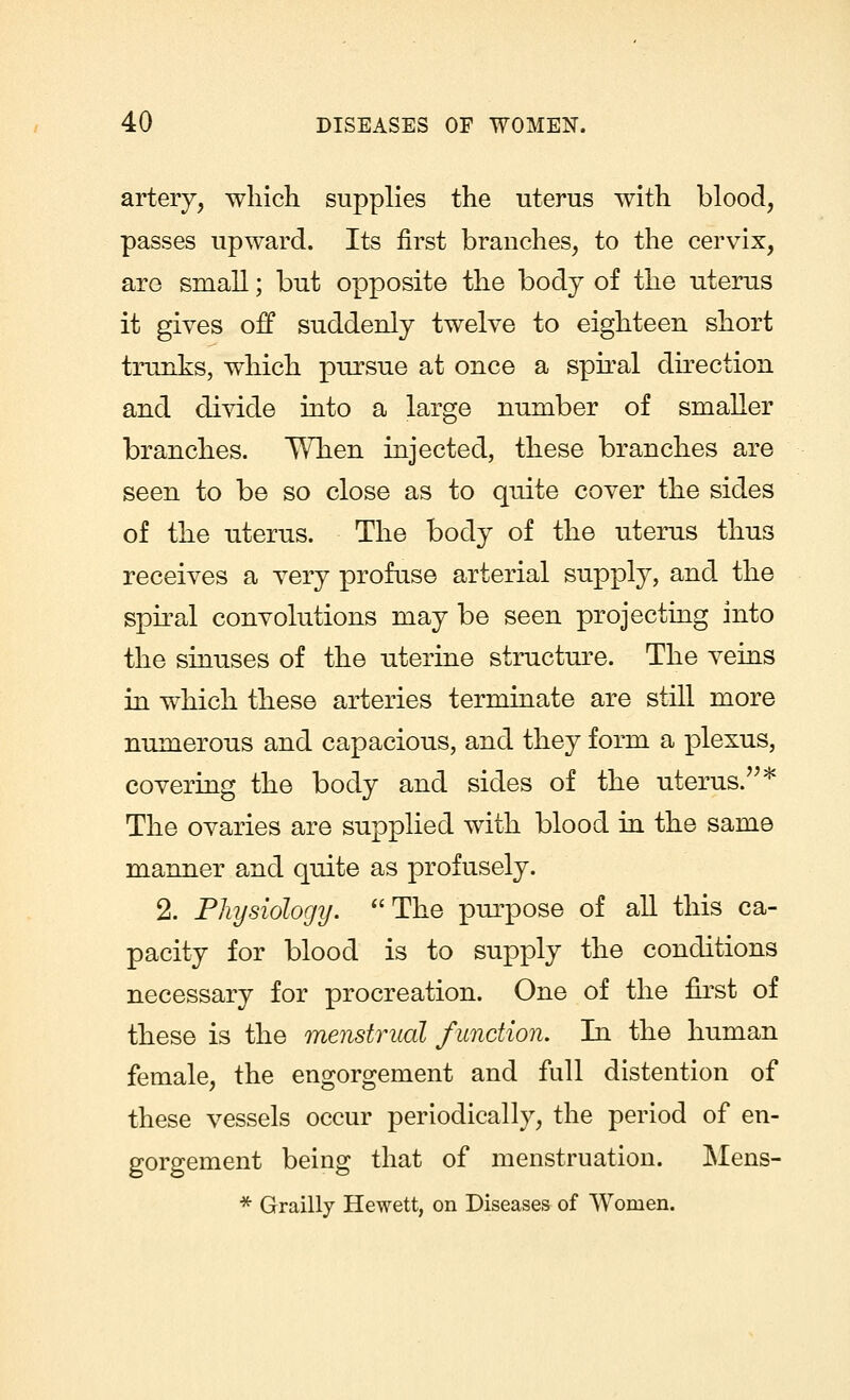 artery, which supplies the uterus with blood, passes upward. Its first branches, to the cervix, are small; but opposite the body of the uterus it gives off suddenly twelve to eighteen short trunks, which pursue at once a spiral direction and divide into a large number of smaller branches. When injected, these branches are seen to be so close as to quite cover the sides of the uterus. The body of the uterus thus receives a very profuse arterial supply, and the spiral convolutions may be seen projecting into the sinuses of the uterine structure. The veins in which these arteries terminate are still more numerous and capacious, and they form a plexus, covering the body and sides of the uterus.* The ovaries are supplied with blood in the same manner and quite as profusely. 2. Physiology. The purpose of all this ca- pacity for blood is to supply the conditions necessary for procreation. One of the first of these is the menstrual function. In the human female, the engorgement and full distention of these vessels occur periodically, the period of en- gorgement being that of menstruation. Mens- * Grailly Hewett, on Diseases of Women.