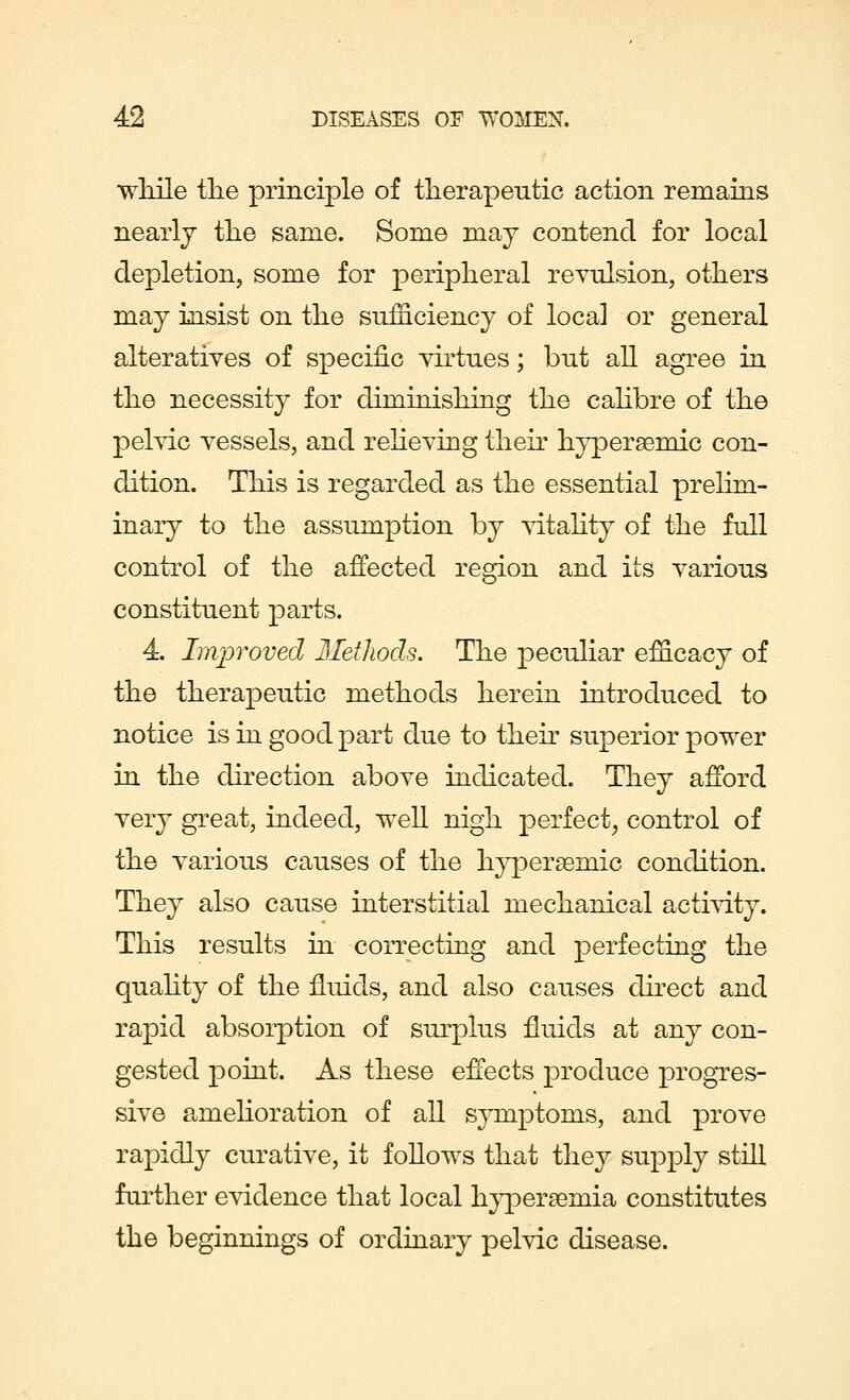 while the principle of therapeutic action remains nearly the same. Some may contend for local depletion, some for peripheral revulsion, others may insist on the sufficiency of loca] or general alteratives of specific virtues; but all agree in the necessity for diminishing the calibre of the pelvic vessels, and relieving their hypersemic con- dition. This is regarded as the essential prelim- inary to the assumption by vitality of the full control of the affected region and its various constituent parts. 4. Improved Methods. The peculiar efficacy of the therapeutic methods herein introduced to notice is in good part due to their superior power in the direction above indicated. They afford very great, indeed, well nigh perfect, control of the various causes of the hypersemic condition. They also cause interstitial mechanical activity. This results in correcting and perfecting the quality of the fluids, and also causes direct and rapid absorption of surplus fluids at any con- gested point. As these effects produce progres- sive amelioration of all symptoms, and prove rapidly curative, it follows that they supply still further evidence that local hyperemia constitutes the beginnings of ordinary pelvic disease.