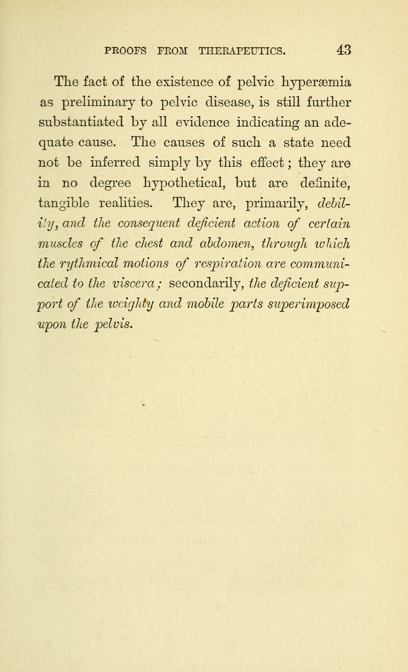The fact of the existence of pelvic hyperemia as preliminary to pelvic disease, is still further substantiated by all evidence indicating an ade- quate cause. The causes of such a state need not be inferred simply by this effect; they are in no degree hypothetical, but are definite, tangible realities. They are, primarily, debil- ity} and the consequent deficient action of certain muscles of the chest and abdomen, through which the rythmical motions of respiration are communi- cated to the viscera; secondarily, the deficient sup- port of the weighty and mobile parts superimposed upon the pelvis.
