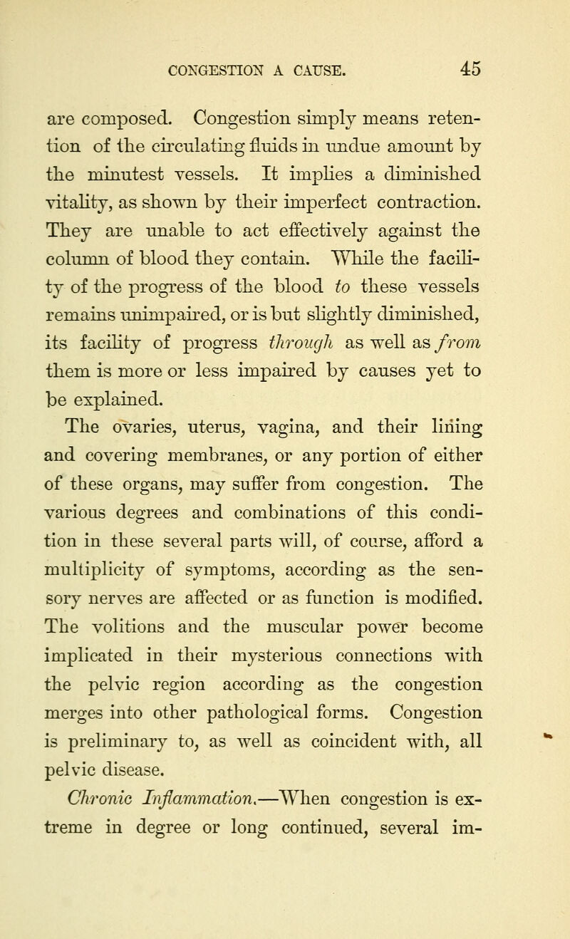 are composed. Congestion simply means reten- tion of the circulating fluids in undue amount by the minutest vessels. It implies a diminished vitality, as shown by their imperfect contraction. They are unable to act effectively against the column of blood they contain. While the facili- ty of the progress of the blood to these vessels remains unimpaired, or is but slightly diminished, its facility of progress through as well as from them is more or less impaired by causes yet to be explained. The ovaries, uterus, vagina, and their lining and covering membranes, or any portion of either of these organs, may suffer from congestion. The various degrees and combinations of this condi- tion in these several parts will, of course, afford a multiplicity of symptoms, according as the sen- sory nerves are affected or as function is modified. The volitions and the muscular power become implicated in their mysterious connections with the pelvic region according as the congestion merges into other pathological forms. Congestion is preliminary to, as well as coincident with, all pelvic disease. Chronic Inflammation,—When congestion is ex- treme in degree or long continued, several im-