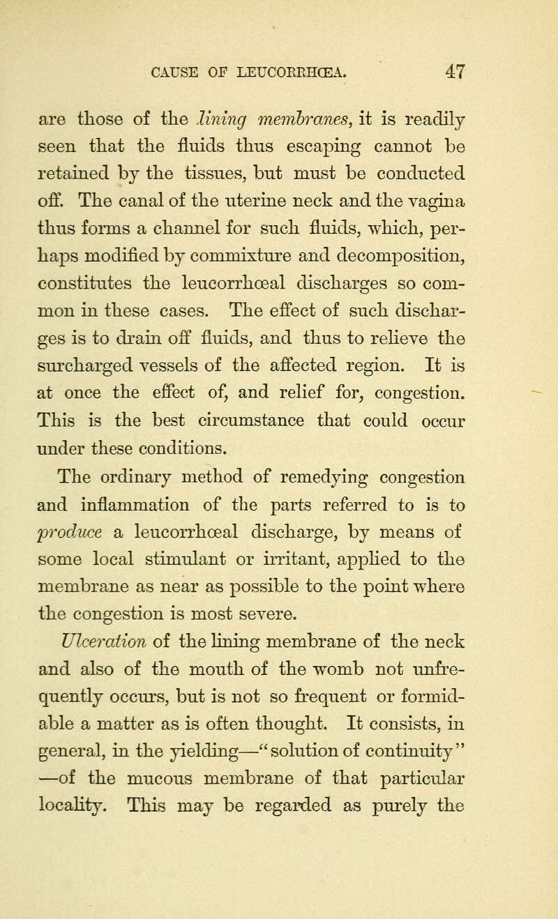 are those of the lining membranes, it is readily seen that the fluids thus escaping cannot be retained by the tissues, but must be conducted off. The canal of the uterine neck and the vagina thus forms a channel for such fluids, which, per- haps modified by commixture and decomposition, constitutes the leucorrhceal discharges so com- mon in these cases. The effect of such dischar- ges is to drain off fluids, and thus to relieve the surcharged vessels of the affected region. It is at once the effect of, and relief for, congestion. This is the best circumstance that could occur under these conditions. The ordinary method of remedying congestion and inflammation of the parts referred to is to 'produce a leucorrhoeal discharge, by means of some local stimulant or irritant, applied to the membrane as near as possible to the point where the congestion is most severe. Ulceration of the lining membrane of the neck and also of the mouth of the womb not unfre- quently occurs, but is not so frequent or formid- able a matter as is often thought. It consists, in general, in the yielding—solutionof continuity —of the mucous membrane of that particular locality. This may be regarded as purely the