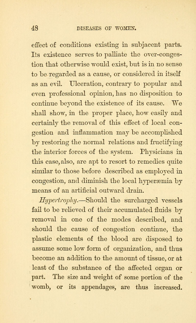 effect of conditions existing in subjacent parts. Its existence serves to palliate the over-conges- tion that otherwise would exist, but is in no sense to be regarded as a cause, or considered in itself as an evil. Ulceration, contrary to popular and even professional opinion, has no disposition to continue beyond the existence of its cause. We shall show, in the proper place, how easily and certainly the removal of this effect of local con- gestion and innammation may be accomplished by restoring the normal relations and fructifying the interior forces of the system. Physicians in this case, also, are apt to resort to remedies quite similar to those before described as employed in congestion, and diminish the local hyperemia by means of an artificial outward drain. Hijpertrophy.—Should the surcharged vessels fail to be relieved of their accumulated fluids by removal in one of the modes described, and should the cause of congestion continue, the plastic elements of the blood are disposed to assume some low form of organization, and thus become an addition to the amount of tissue, or at least of the substance of the affected organ or part. The size and weight of some portion of the womb, or its appendages, are thus increased.