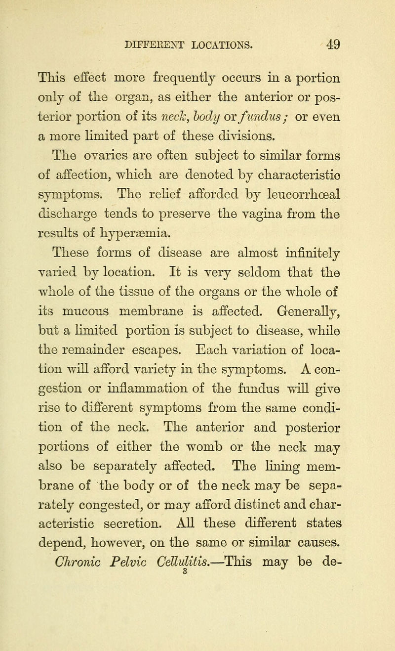 This effect more frequently occurs in a portion only of the organ, as either the anterior or pos- terior portion of its neck, body or fundus; or even a more limited part of these divisions. The ovaries are often subject to similar forms of affection, which are denoted by characteristic symptoms. The relief afforded by leucorrhceal discharge tends to preserve the vagina from the results of hyperemia. These forms of disease are almost infinitely varied by location. It is very seldom that the whole of the tissue of the organs or the whole of its mucous membrane is affected. Generally, but a limited portion is subject to disease, while the remainder escapes. Each variation of loca- tion will afford variety in the symptoms. A con- gestion or inflammation of the fundus will give rise to different symptoms from the same condi- tion of the neck. The anterior and posterior portions of either the womb or the neck may also be separately affected. The lining mem- brane of the body or of the neck may be sepa- rately congested, or may afford distinct and char- acteristic secretion. All these different states depend, however, on the same or similar causes. Chronic Pelvic Cellulitis.—This may be de-