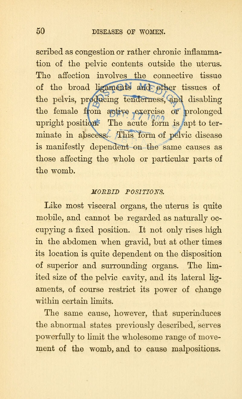 scribed as congestion or rather chronic inflamma- tion of the pelvic contents outside the uterus. The affection involves the connective tissue of the broad ligaments aric^/fcpfeer tissues of the pelvis, prdjdScing tenderness, ^nki disabling the female from ap^^ ^exercise oV* prolonged upright positioa!& The acute form is/apt to ter- minate in abscess. This form of pelvic disease is manifestly dependent on the same causes as those affecting the whole or particular parts of the womb. MORBID POSITIONS. Like most visceral organs, the uterus is quite mobile, and cannot be regarded as naturally oc- cupying a fixed position. It not only rises high in the abdomen when gravid, but at other times its location is quite dependent on the disposition of superior and surrounding organs. The lim- ited size of the pelvic cavity, and its lateral lig- aments, of course restrict its power of change within certain limits. The same cause, however, that superinduces the abnormal states previously described, serves powerfully to limit the wholesome range of move- ment of the womb, and to cause malpositions.