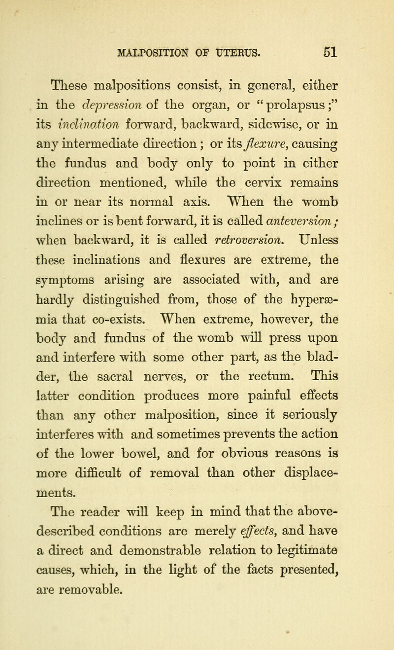These malpositions consist, in general, either in the depression of the organ, or  prolapsus; its inclination forward, backward, sidewise, or in any intermediate direction; or its flexure, causing the fundus and body only to point in either direction mentioned, while the cervix remains in or near its normal axis. When the womb inclines or is bent forward, it is called anteversion ; when backward, it is called retroversion. Unless these inclinations and flexures are extreme, the symptoms arising are associated with, and are hardly distinguished from, those of the hyperse- mia that co-exists. When extreme, however, the body and fundus of the womb will press upon and interfere with some other part, as the blad- der, the sacral nerves, or the rectum. This latter condition produces more painful effects than any other malposition, since it seriously interferes with and sometimes prevents the action of the lower bowel, and for obvious reasons is more difficult of removal than other displace- ments. The reader will keep in mind that the above- described conditions are merely effects, and have a direct and demonstrable relation to legitimate causes, which, in the light of the facts presented, are removable.