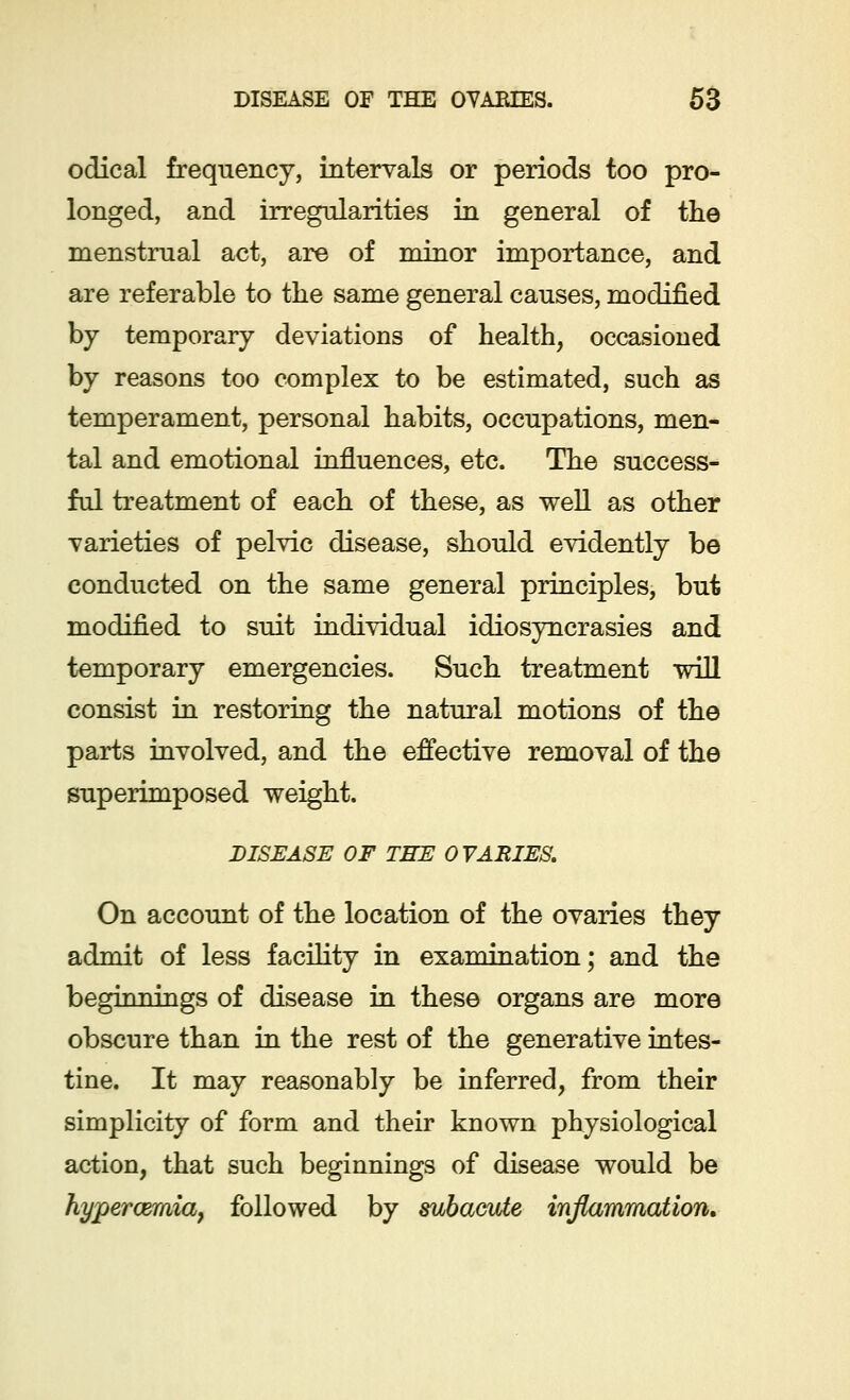odical frequency, intervals or periods too pro- longed, and irregularities in general of the menstrual act, are of minor importance, and are referable to the same general causes, modified by temporary deviations of health, occasioned by reasons too complex to be estimated, such as temperament, personal habits, occupations, men- tal and emotional influences, etc. The success- ful treatment of each of these, as well as other varieties of pelvic disease, should evidently be conducted on the same general principles, but modified to suit individual idiosyncrasies and temporary emergencies. Such treatment will consist in restoring the natural motions of the parts involved, and the effective removal of the superimposed weight. DISEASE OF TEE OVARIES. On account of the location of the ovaries they admit of less facility in examination; and the beginnings of disease in these organs are more obscure than in the rest of the generative intes- tine. It may reasonably be inferred, from their simplicity of form and their known physiological action, that such beginnings of disease would be hyperemia, followed by subacute inflammation.