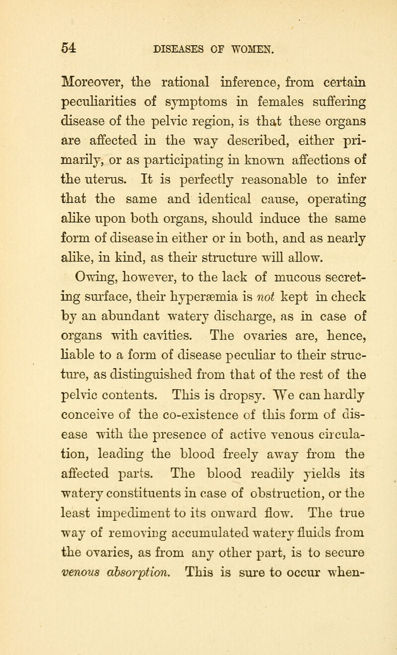 Moreover, the rational inference, from certain peculiarities of symptoms in females suffering disease of the pelvic region, is that these organs are affected in the way described, either pri- marily, or as participating in known affections of the uterus. It is perfectly reasonable to infer that the same and identical cause, operating alike upon both organs, should induce the same form of disease in either or in both, and as nearly alike, in kind, as their structure will allow. Owing, however, to the lack of mucous secret- ing surface, their hyperemia is not kept in check by an abundant watery discharge, as in case of organs with cavities. The ovaries are, hence, liable to a form of disease peculiar to then struc- ture, as distinguished from that of the rest of the pelvic contents. This is dropsy. We can hardly conceive of the co-existence of this form of dis- ease with the presence of active venous circula- tion, leading the blood freely away from the affected parts. The blood readily yields its watery constituents in case of obstruction, or the least impediment to its onward flow. The true way of removing accumulated watery fluids from the ovaries, as from any other part, is to secure venous absorption. This is sure to occur when-