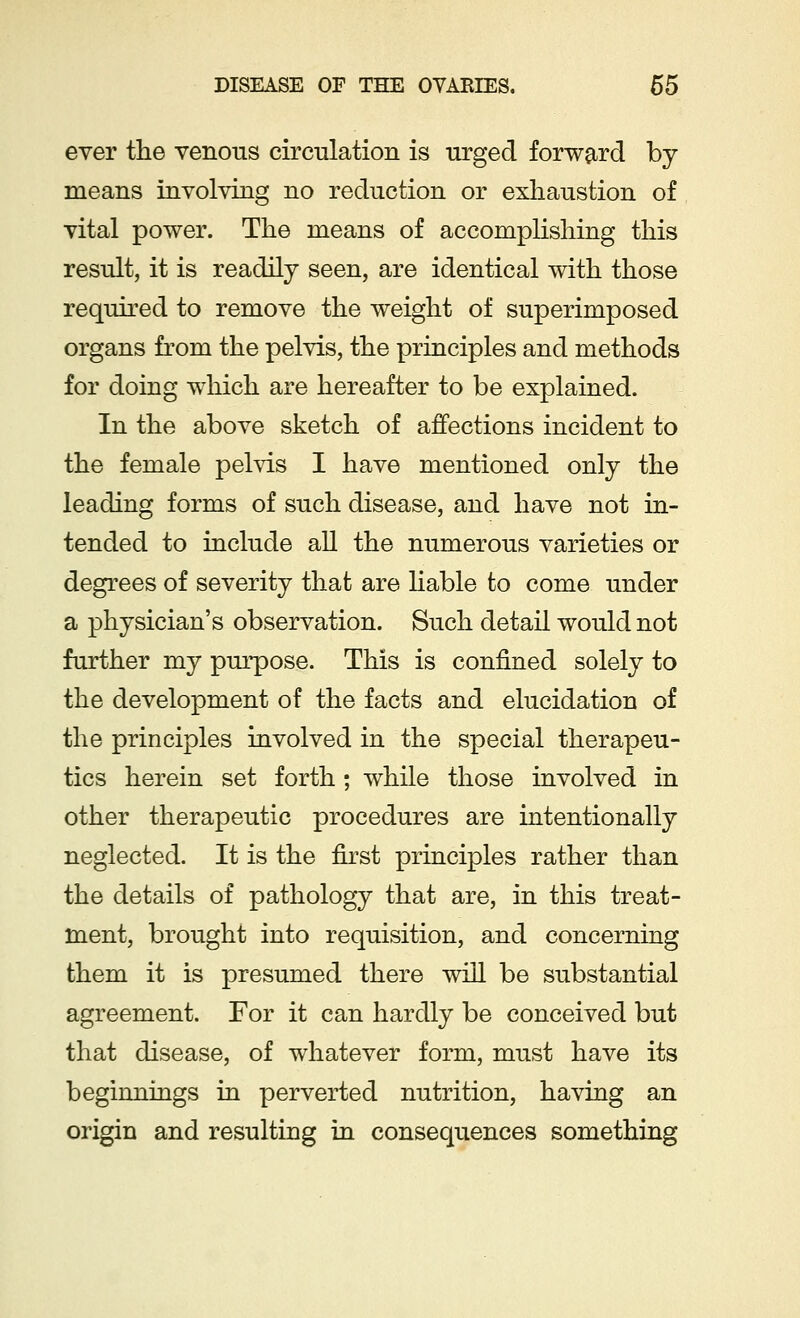 ever the venous circulation is urged forward by means involving no reduction or exhaustion of vital power. The means of accomplishing this result, it is readily seen, are identical with those required to remove the weight of superimposed organs from the pelvis, the principles and methods for doing which are hereafter to be explained. In the above sketch of affections incident to the female pelvis I have mentioned only the leading forms of such disease, and have not in- tended to include all the numerous varieties or degrees of severity that are liable to come under a physician's observation. Such detail would not further my purpose. This is confined solely to the development of the facts and elucidation of the principles involved in the special therapeu- tics herein set forth ; while those involved in other therapeutic procedures are intentionally neglected. It is the first principles rather than the details of pathology that are, in this treat- ment, brought into requisition, and concerning them it is presumed there will be substantial agreement. For it can hardly be conceived but that disease, of whatever form, must have its beginnings in perverted nutrition, having an origin and resulting in consequences something