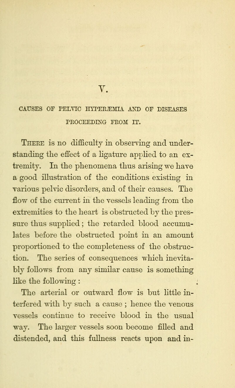 CAUSES OF PELYIO HYPEREMIA AND OP DISEASES PROCEEDING FROM IT. There is no difficulty in observing and under- standing the effect of a ligature applied to an ex- tremity. In the phenomena thus arising we have a good illustration of the conditions existing in various pelvic disorders, and of their causes. The flow of the current in the vessels leading from the extremities to the heart is obstructed by the pres- sure thus supplied; the retarded blood accumu- lates before the obstructed point in an amount proportioned to the completeness of the obstruc- tion. The series of consequences which inevita- bly follows from any similar cause is something like the following : The arterial or outward flow is but little in- terfered with by such a cause ; hence the venous vessels continue to receive blood in the usual way. The larger vessels soon become filled and distended, and this fullness reacts upon and in-