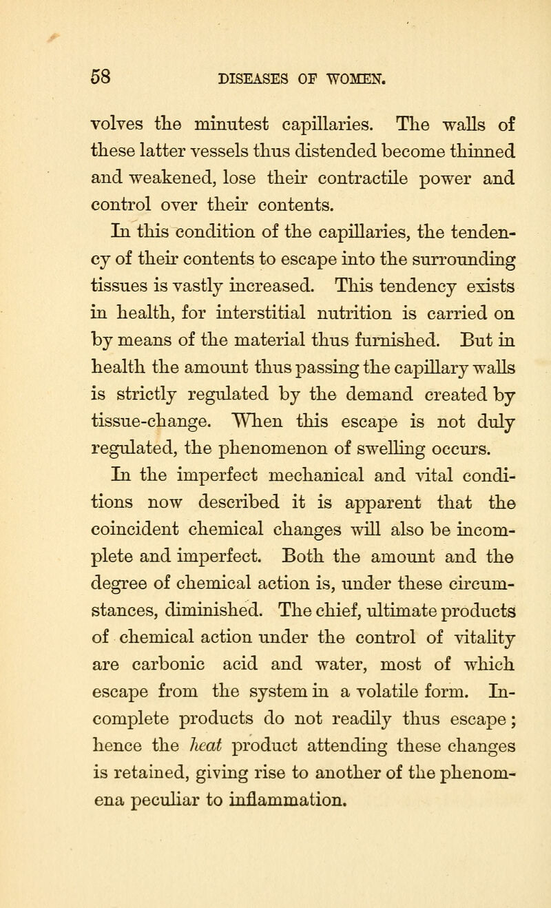 volves the minutest capillaries. The walls of these latter vessels thus distended become thinned and weakened, lose their contractile power and control over their contents. In this condition of the capillaries, the tenden- cy of their contents to escape into the surrounding tissues is vastly increased. This tendency exists in health, for interstitial nutrition is carried on by means of the material thus furnished. But in health the amount thus passing the capillary walls is strictly regulated by the demand created by tissue-change. When this escape is not duly regulated, the phenomenon of swelling occurs. In the imperfect mechanical and vital condi- tions now described it is apparent that the coincident chemical changes will also be incom- plete and imperfect. Both the amount and the degree of chemical action is, under these circum- stances, diminished. The chief, ultimate products of chemical action under the control of vitality are carbonic acid and water, most of which escape from the system in a volatile form. In- complete products do not readily thus escape; hence the Jieat product attending these changes is retained, giving rise to another of the phenom- ena peculiar to inflammation.