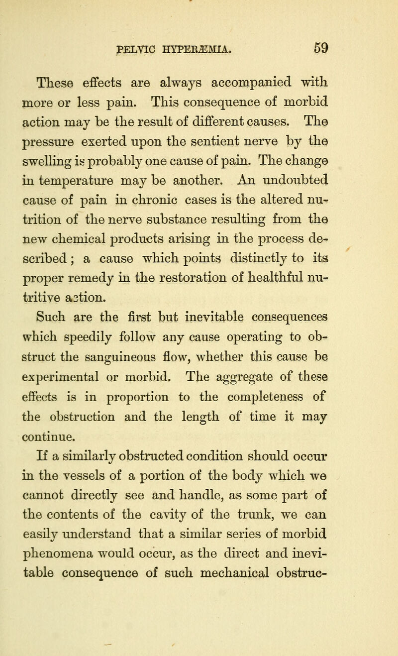 These effects are always accompanied with more or less pain. This consequence of morbid action may be the result of different causes. The pressure exerted upon the sentient nerve by the swelling is probably one cause of pain. The change in temperature may be another. An undoubted cause of pain in chronic cases is the altered nu- trition of the nerve substance resulting from the new chemical products arising in the process de- scribed ; a cause which points distinctly to its proper remedy in the restoration of healthful nu- tritive action. Such are the first but inevitable consequences which speedily follow any cause operating to ob- struct the sanguineous flow, whether this cause be experimental or morbid. The aggregate of these effects is in proportion to the completeness of the obstruction and the length of time it may continue. If a similarly obstructed condition should occur in the vessels of a portion of the body which we cannot directly see and handle, as some part of the contents of the cavity of the trunk, we can easily understand that a similar series of morbid phenomena would occur, as the direct and inevi- table consequence of such mechanical obstruc-
