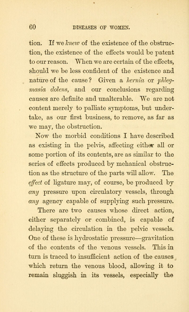 tion. If we hieiv of the existence of the obstruc- tion, the existence of the effects would be patent to our reason. When we are certain of the effects, should we be less confident of the existence and nature of the cause ? Given a hernia or phleg- masia dolens, and our conclusions regarding causes are definite and unalterable. We are not content merely to palliate symptoms, but under- take, as our first business, to remove, as far as we may, the obstruction. Now the morbid conditions I have described as existing in the pelvis, affecting either all or some portion of its contents, are as similar to the series of effects produced by mehanical obstruc- tion as the structure of the parts will allow. The effect of ligature may, of course, be produced by any pressure upon circulatory vessels, through any agency capable of supplying such pressure. There are two causes whose direct action, either separately or combined, is capable of delaying the circulation in the pelvic vessels. One of these is hydrostatic pressure—gravitation of the contents of the venous vessels. This in turn is traced to insufficient action of the causes which return the venous blood, allowing it to remain sluggish in its vessels, especially the