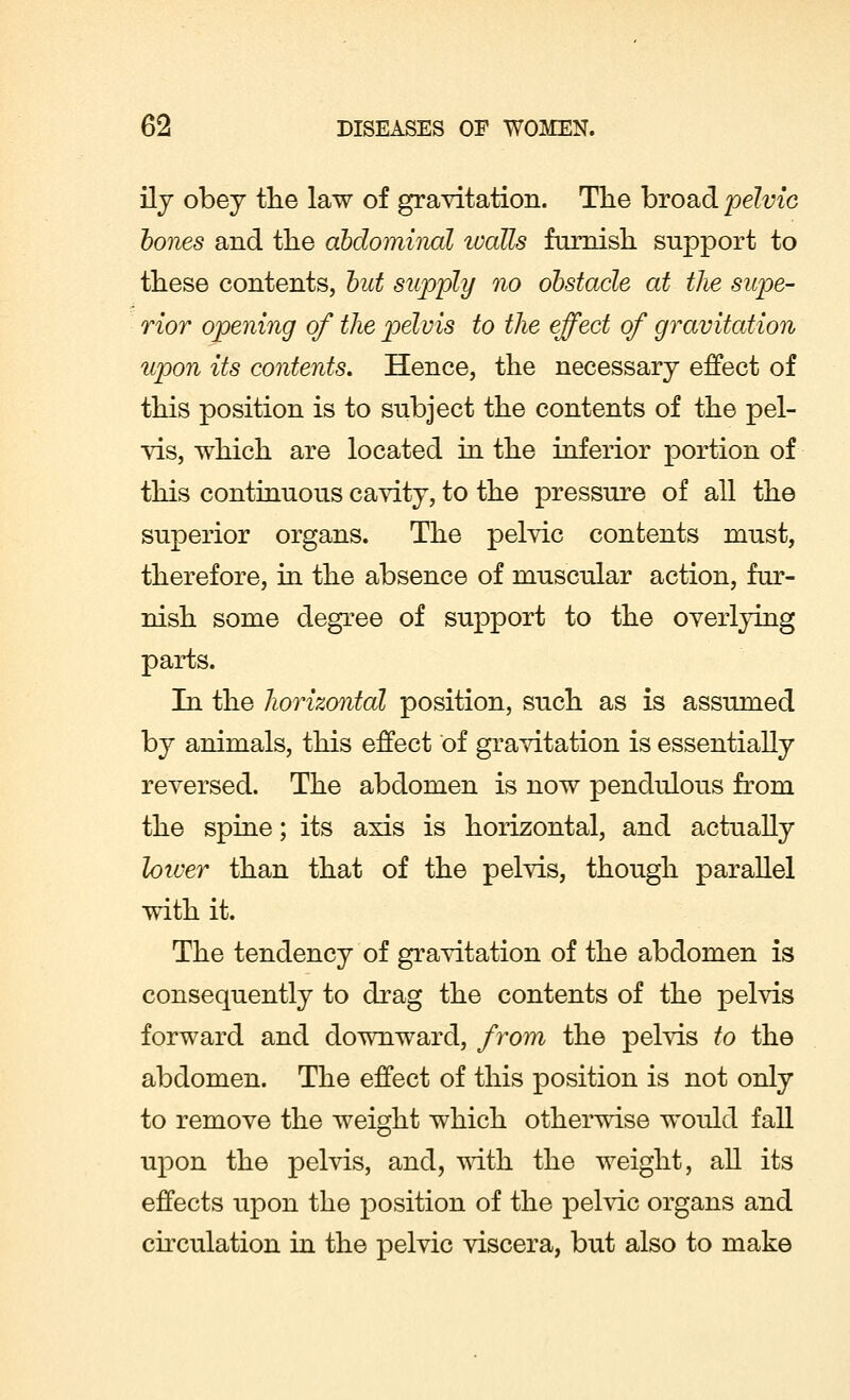 ily obey the law of gravitation. The broad pelvic hones and the abdominal ivaUs furnish support to these contents, but supply no obstacle at the supe- rior opening of the pelvis to the effect of gravitation upon its contents. Hence, the necessary effect of this position is to subject the contents of the pel- vis, which are located in the inferior portion of this continuous cavity, to the pressure of all the superior organs. The pelvic contents must, therefore, in the absence of muscular action, fur- nish some degree of support to the overlying parts. In the horizontal position, such as is assumed by animals, this effect of gravitation is essentially reversed. The abdomen is now pendulous from the spine; its axis is horizontal, and actually loiver than that of the pelvis, though parallel with it. The tendency of gravitation of the abdomen is consequently to drag the contents of the pelvis forward and downward, from the pelvis to the abdomen. The effect of this position is not only to remove the weight which otherwise would fall upon the pelvis, and, with the weight, all its effects upon the position of the pelvic organs and circulation in the pelvic viscera, but also to make