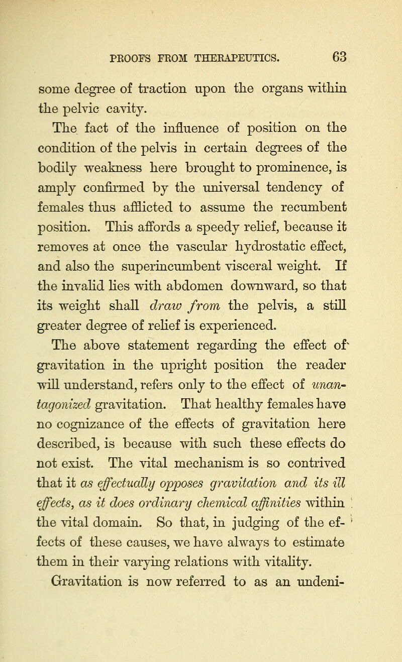 some degree of traction upon the organs within the pelvic cavity. The fact of the influence of position on the condition of the pelvis in certain degrees of the bodily weakness here brought to prominence, is amply confirmed by the universal tendency of females thus afflicted to assume the recumbent position. This affords a speedy relief, because it removes at once the vascular hydrostatic effect, and also the superincumbent visceral weight. If the invalid lies with abdomen downward, so that its weight shall draw from the pelvis, a still greater degree of relief is experienced. The above statement regarding the effect of gravitation in the upright position the reader will understand, refers only to the effect of unan- tagonized gravitation. That healthy females have no cognizance of the effects of gravitation here described, is because with such these effects do not exist. The vital mechanism is so contrived that it as effectually opposes gravitation and its ill effects, as it does ordinary chemical affinities within the vital domain. So that, in judging of the ef- fects of these causes, we have always to estimate them in their varying relations with vitality. Gravitation is now referred to as an undeni-