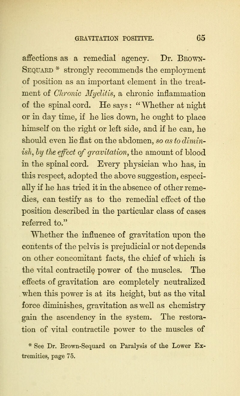 affections as a remedial agency. Dr. Brown- Sequaed * strongly recommends the employment of position as an important element in the treat- ment of Chronic Myelitis, a chronic inflammation of the spinal cord. He says : Whether at night or in day time, if he lies down, he ought to place himself on the right or left side, and if he can, he should even he flat on the abdomen, so as to dimin- ish, by the effect of gravitation, the amount of blood in the spinal cord. Every physician who has, in this respect, adopted the above suggestion, especi- ally if he has tried it in the absence of other reme- dies, can testify as to the remedial effect of the position described in the particular class of cases referred to. Whether the influence of gravitation upon the contents of the pelvis is prejudicial or not depends on other concomitant facts, the chief of which is the vital contractile power of the muscles. The effects of gravitation are completely neutralized when this power is at its height, but as the vital force diminishes, gravitation as well as chemistry gain the ascendency in the system. The restora- tion of vital contractile power to the muscles of * See Dr. Brown-Sequard on Paralysis of the Lower Ex- tremities, page 75.
