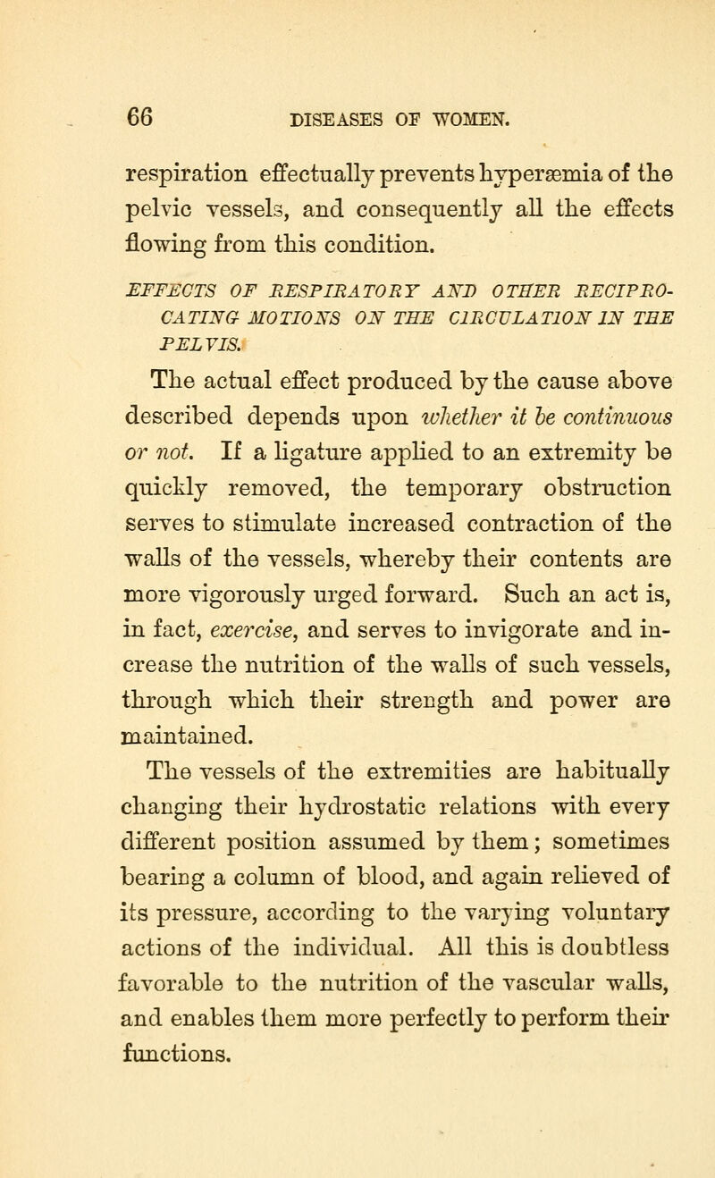 respiration effectually prevents hyperemia of the pelvic vessels, and consequently all the effects flowing from this condition. EFFECTS OF RESPIRATORY ANT) OTHER RECIPRO- CATING MOTIONS ON THE CIRCULATION IN TEE PELVIS. The actual effect produced by the cause above described depends upon whether it he continuous or not. If a ligature applied to an extremity be quickly removed, the temporary obstruction serves to stimulate increased contraction of the walls of the vessels, whereby their contents are more vigorously urged forward. Such an act is, in fact, exercise, and serves to invigorate and in- crease the nutrition of the walls of such vessels, through which their strength and power are maintained. The vessels of the extremities are habitually changing their hydrostatic relations with every different position assumed by them; sometimes bearing a column of blood, and again relieved of its pressure, according to the varying voluntary actions of the individual. All this is doubtless favorable to the nutrition of the vascular walls, and enables them more perfectly to perform their functions.