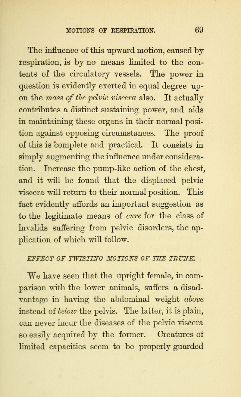 The influence of this upward motion, caused by respiration, is by no means limited to the con- tents of the circulatory vessels. The power in question is evidently exerted in equal degree up- on the mass of the 'pelvic viscera also. It actually contributes a distinct sustaining power, and aids in maintaining these organs in their normal posi- tion against opposing circumstances. The proof of this is complete and practical. It consists in simply augmenting the influence under considera- tion. Increase the pump-like action of the chest, and it will be found that the displaced pelvic viscera will return to their normal position. This fact evidently affords an important suggestion as to the legitimate means of cure for the class of invalids suffering from pelvic disorders, the ap- plication of which will follow. EFFECT OF TWISTING MOTIONS OF THE TRUNK. We have seen that the upright female, in com- parison with the lower animals, suffers a disad- vantage in having the abdominal weight above instead of beloiu the pelvis. The latter, it is plain, can never incur the diseases of the pelvic viscera so easily acquired by the former. Creatures of limited capacities seem to be properly guarded