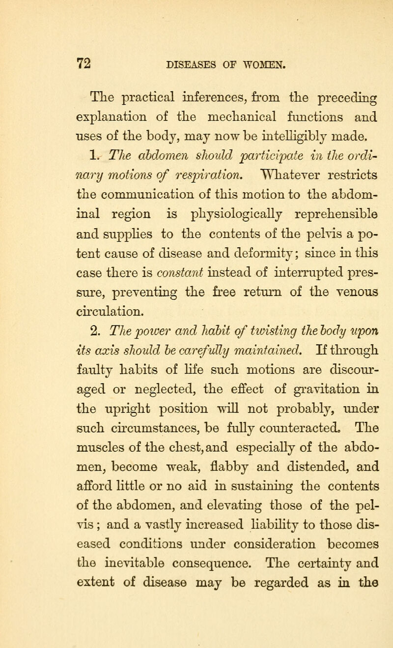 The practical inferences, from the preceding explanation of the mechanical functions and uses of the body, may now be intelligibly made. 1. The abdomen should participate in the ordi- nary motions of respiration. Whatever restricts the communication of this motion to the abdom- inal region is physiologically reprehensible and supplies to the contents of the pelvis a po- tent cause of disease and deformity; since in this case there is constant instead of interrupted pres- sure, preventing the free return of the venous circulation. 2. The poiver and habit of hoisting the body upon its axis should be carefully maintained. If through faulty habits of life such motions are discour- aged or neglected, the effect of gravitation in the upright position will not probably, under such circumstances, be fully counteracted. The muscles of the chest, and especially of the abdo- men, become weak, flabby and distended, and afford little or no aid in sustaining the contents of the abdomen, and elevating those of the pel- vis ; and a vastly increased liability to those dis- eased conditions under consideration becomes the inevitable consequence. The certainty and extent of disease may be regarded as in the