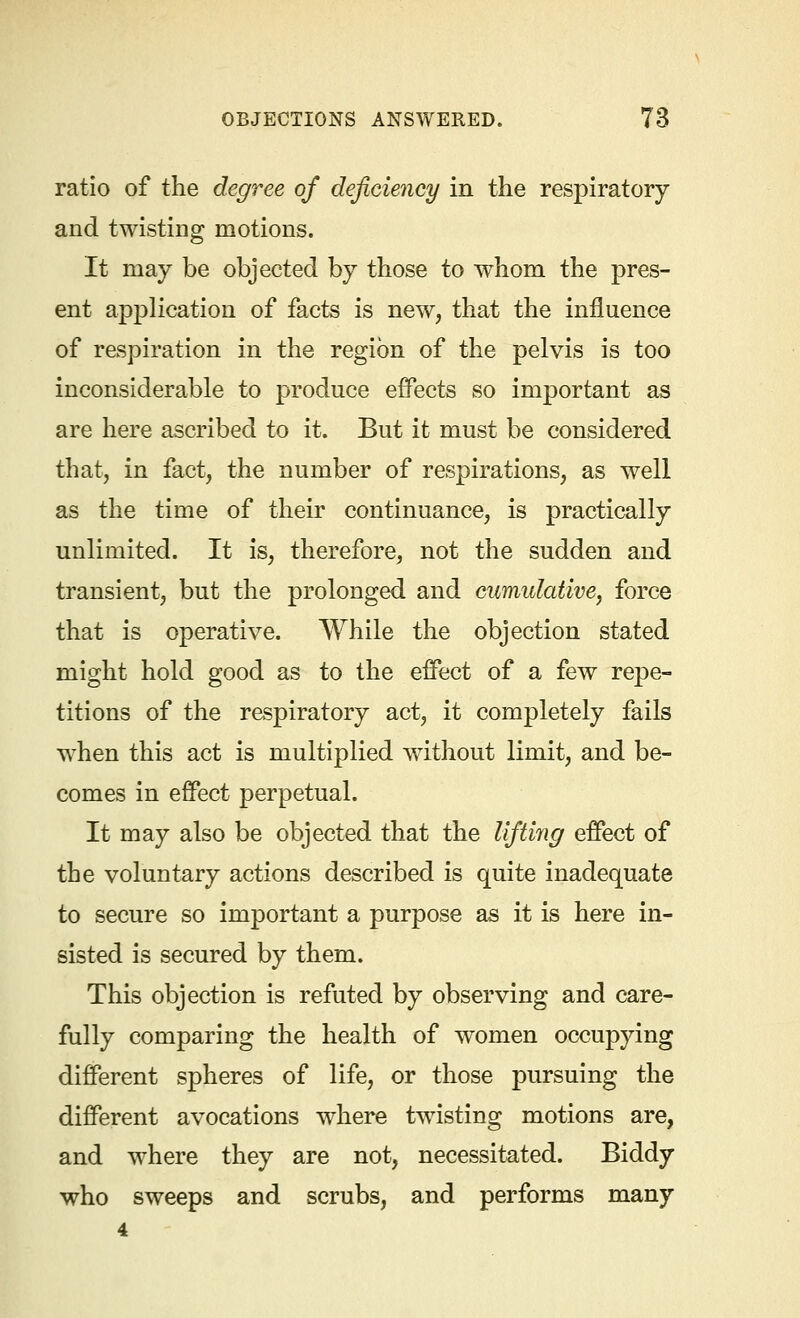 ratio of the degree of deficiency in the respiratory and twisting motions. It may be objected by those to whom the pres- ent application of facts is new, that the influence of respiration in the region of the pelvis is too inconsiderable to produce effects so important as are here ascribed to it. But it must be considered that, in fact, the number of respirations, as well as the time of their continuance, is practically unlimited. It is, therefore, not the sudden and transient, but the prolonged and cumulative, force that is operative. While the objection stated might hold good as to the effect of a few repe- titions of the respiratory act, it completely fails when this act is multiplied without limit, and be- comes in effect perpetual. It may also be objected that the lifting effect of the voluntary actions described is quite inadequate to secure so important a purpose as it is here in- sisted is secured by them. This objection is refuted by observing and care- fully comparing the health of women occupying different spheres of life, or those pursuing the different avocations where twisting motions are, and where they are not, necessitated. Biddy who sweeps and scrubs, and performs many