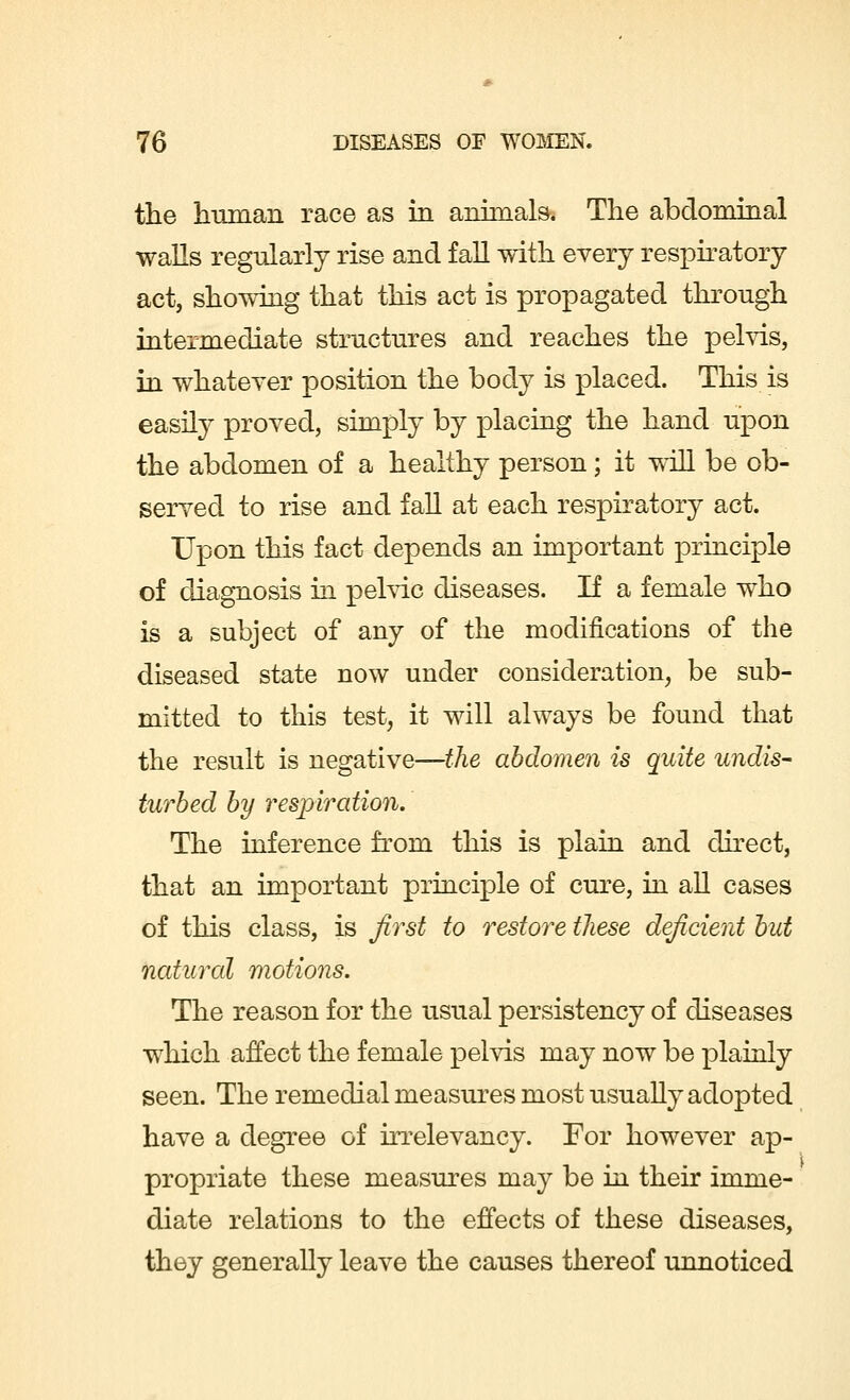 the human race as in animals. The abdominal walls regularly rise and fall with every respiratory act, showing that this act is propagated through intermediate structures and reaches the pelvis, in whatever position the body is placed. This is easily proved, simply by placing the hand upon the abdomen of a healthy person; it will be ob- served to rise and fall at each respiratory act. Upon this fact depends an important principle of diagnosis in pelvic diseases. If a female who is a subject of any of the modifications of the diseased state now under consideration, be sub- mitted to this test, it will always be found that the result is negative—the abdomen is quite undis- turbed by respiration. The inference from this is plain and direct, that an important principle of cure, in all cases of this class, is first to restore tliese deficient but natural motions. The reason for the usual persistency of diseases which affect the female pelvis may now be plainly seen. The remedial measures most usually adopted have a degree of irrelevancy. For however ap- propriate these measures may be in their imme- diate relations to the effects of these diseases, they generally leave the causes thereof unnoticed