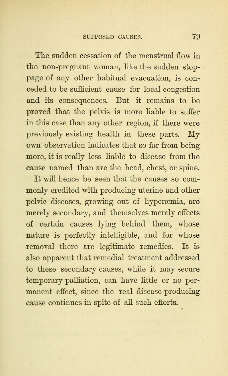 The sudden cessation of the menstrual flow in the non-pregnant woman, like the sudden stop- page of any other habitual evacuation, is con- ceded to be sufficient cause for local congestion and its consequences. But it remains to be proved that the pelvis is more liable to suffer in this case than any other region, if there were previously existing health in these parts. My own observation indicates that so far from being more, it is really less liable to disease from the cause named than are the head, chest, or spine. It will hence be seen that the causes so com- monly credited with producing uterine and other pelvic diseases, growing out of hyperemia, are merely secondary, and themselves merely effects of certain causes lying behind them, whose nature is perfectly intelligible, and for whose removal there are legitimate remedies. It is also apparent that remedial treatment addressed to these secondary causes, while it may secure temporary palliation, can have little or no per- manent effect, since the real disease-producing cause continues in spite of all such efforts.