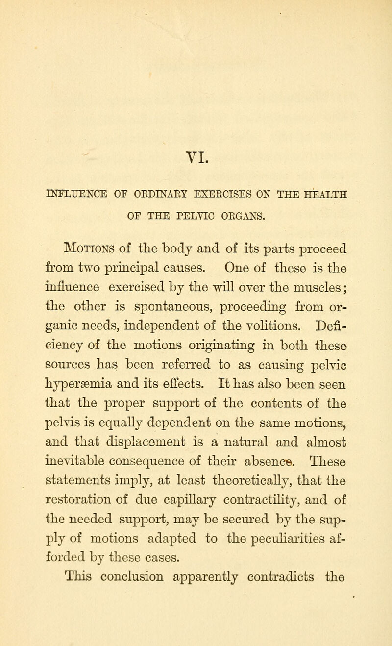 VI. INFLUENCE OE ORDINARY EXERCISES ON THE HEALTH OF THE PELVIC ORGANS. Motions of the body and of its parts proceed from two principal causes. One of these is the influence exercised by the will over the muscles; the other is spontaneous, proceeding from or- ganic needs, independent of the volitions. Defi- ciency of the motions originating in both these sources has been referred to as causing pelvic hyperemia and its effects. It has also been seen that the proper support of the contents of the pelvis is equally dependent on the same motions, and that displacement is a natural and almost inevitable consequence of their absence. These statements imply, at least theoretically, that the restoration of due capillary contractility, and of the needed support, may be secured by the sup- ply of motions adapted to the peculiarities af- forded by these cases. This conclusion apparently contradicts the