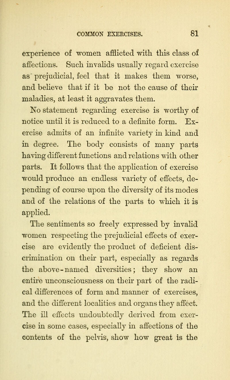experience of women afflicted with this class of affections. Such invalids usually regard exercise as prejudicial, feel that it makes them worse, and believe that if it be not the cause of their maladies, at least it aggravates them. No statement regarding exercise is worthy of notice until it is reduced to a definite form. Ex- ercise admits of an infinite variety in kind and in degree. The body consists of many parts having different functions and relations with other parts. It follows that the application of exercise would produce an endless variety of effects, de- pending of course upon the diversity of its modes and of the relations of the parts to which it is applied. The sentiments so freely expressed by invalid women respecting the prejudicial effects of exer- cise are evidently the product of deficient dis- crimination on their part, especially as regards the above-named diversities; they show an entire unconsciousness on their part of the radi- cal differences of form and manner of exercises, and the different localities and organs they affect. The ill effects undoubtedly derived from exer- cise in some cases, especially in affections of the contents of the pelvis, show how great is the