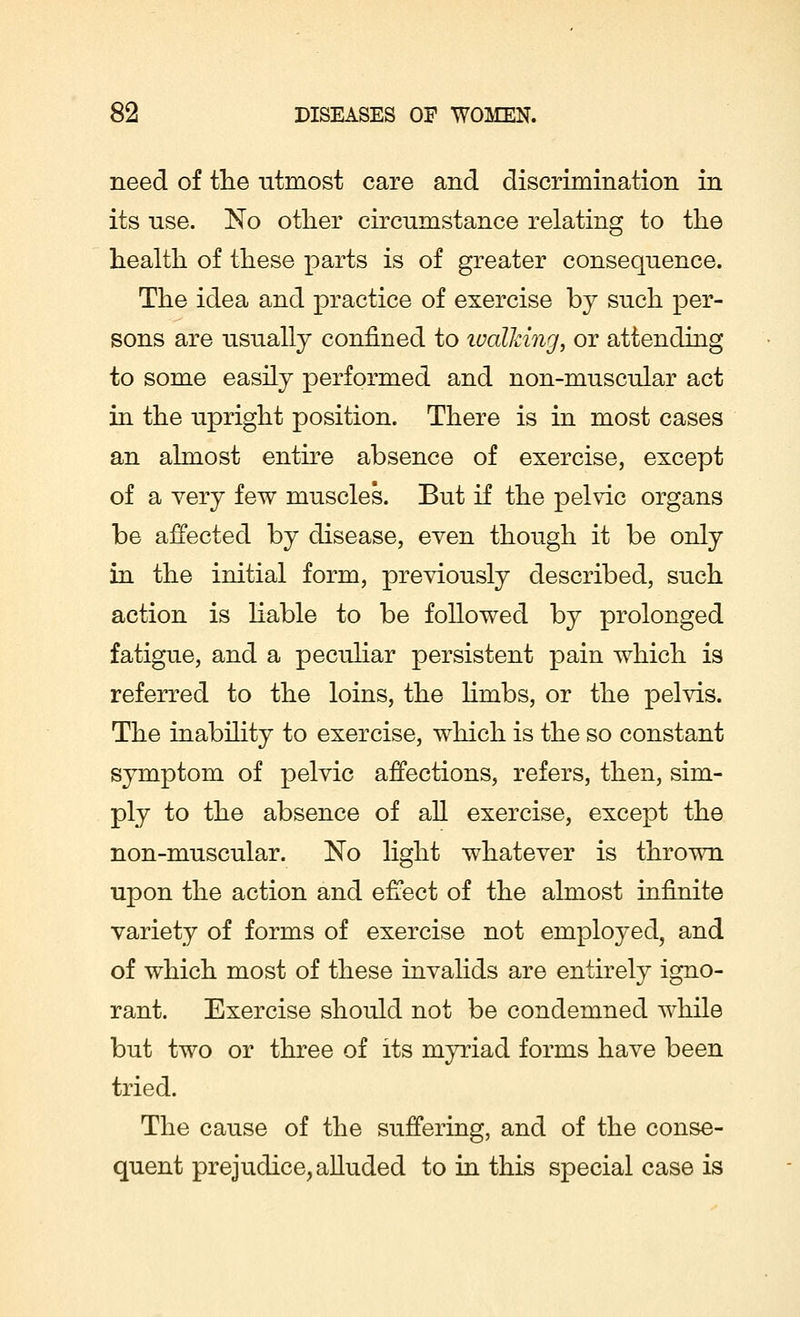 need of the utmost care and discrimination in its use. No other circumstance relating to the health of these parts is of greater consequence. The idea and practice of exercise by such per- sons are usually confined to toalMng, or attending to some easily performed and non-muscular act in the upright position. There is in most cases an almost entire absence of exercise, except of a very few muscles. But if the pelvic organs be affected by disease, even though it be only in the initial form, previously described, such action is liable to be followed by prolonged fatigue, and a peculiar persistent pain which is referred to the loins, the limbs, or the pelvis. The inability to exercise, which is the so constant symptom of pelvic affections, refers, then, sim- ply to the absence of all exercise, except the non-muscular. No light whatever is thrown upon the action and effect of the almost infinite variety of forms of exercise not employed, and of which most of these invalids are entirely igno- rant. Exercise should not be condemned while but two or three of its myriad forms have been tried. The cause of the suffering, and of the conse- quent prejudice, alluded to in this special case is
