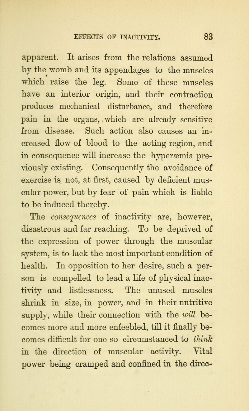 apparent. It arises from the relations assumed by the womb and its appendages to the muscles which raise the leg. Some of these muscles have an interior origin, and their contraction produces mechanical disturbance, and therefore pain in the organs, which are already sensitive from disease. Such action also causes an in- creased flow of blood to the acting region, and in consequence will increase the hyperemia pre- viously existing. Consequently the avoidance of exercise is not, at first, caused by deficient mus- cular power, but by fear of pain which is liable to be induced thereby. The consequences of inactivity are, however, disastrous and far reaching. To be deprived of the expression of power through the muscular system, is to lack the most important condition of health. In opposition to her desire, such a per- son is compelled to lead a life of physical inac- tivity and listlessness. The unused muscles shrink in size, in power, and in their nutritive supply, while their connection with the will be- comes more and more enfeebled, till it finally be- comes difficult for one so circumstanced to think in the direction of muscular activity. Yital power being cramped and confined in the direc-