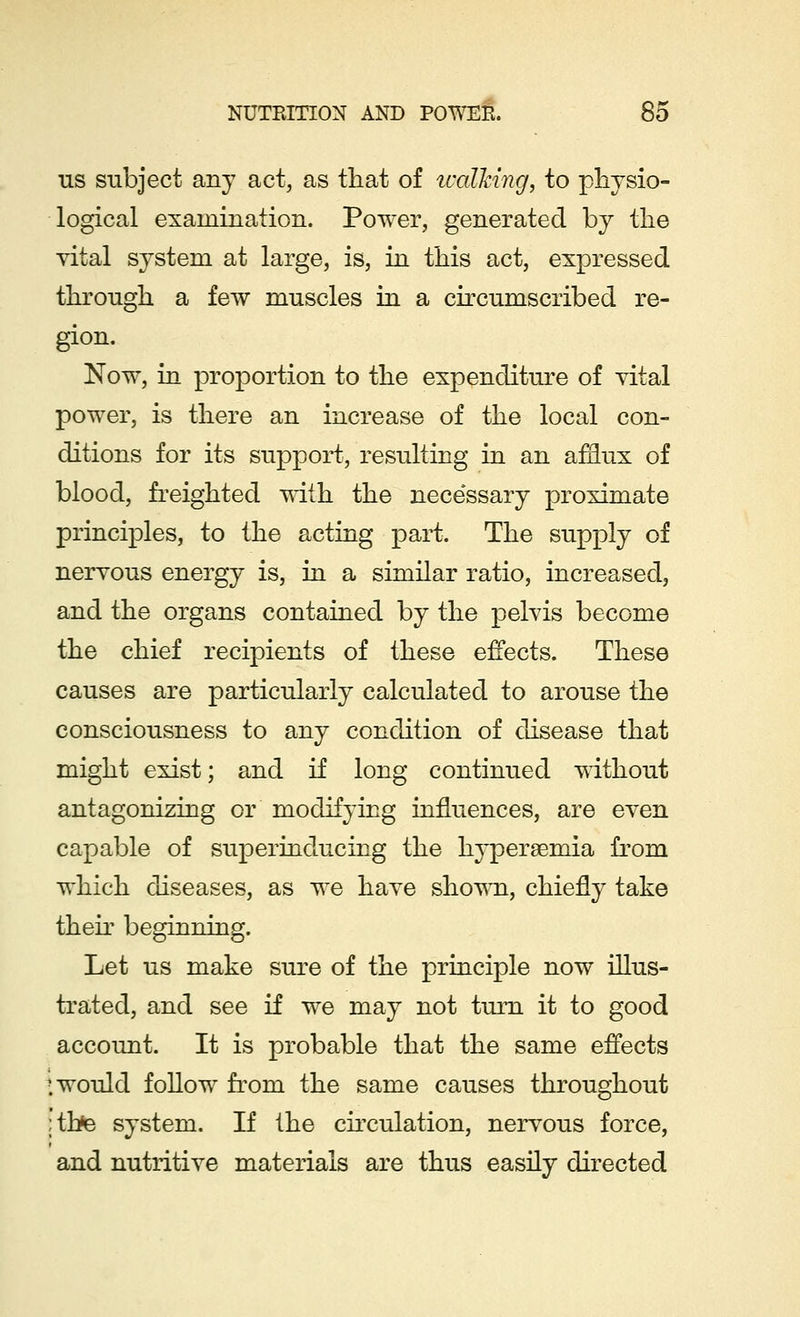 us subject any act, as that of walking, to physio- logical examination. Power, generated by the vital system at large, is, in this act, expressed through a few muscles in a circumscribed re- gion. Now, in proportion to the expenditure of vital power, is there an increase of the local con- ditions for its support, resulting in an afflux of blood, freighted with the necessary proximate principles, to the acting part. The supply of nervous energy is, in a similar ratio, increased, and the organs contained by the pelvis become the chief recipients of these effects. These causes are particularly calculated to arouse the consciousness to any condition of disease that might exist; and if long continued without antagonizing or modifying influences, are even capable of superinducing the hyperemia from which diseases, as we have shown, chiefly take their beginning. Let us make sure of the principle now illus- trated, and see if we may not turn it to good account. It is probable that the same effects ; would follow from the same causes throughout ;thte system. If the circulation, nervous force, and nutritive materials are thus easily directed