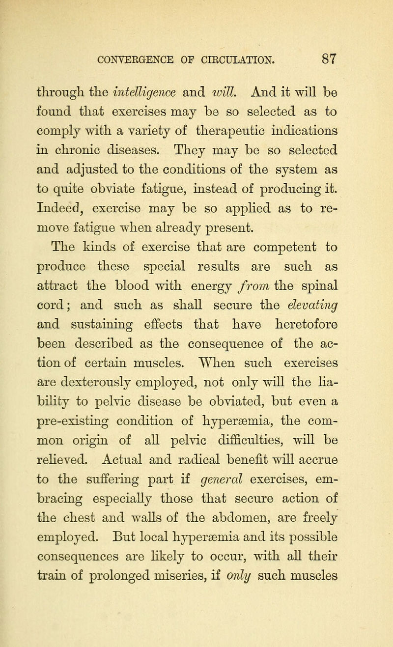 through the intelligence and will. And it will be found that exercises may be so selected as to comply with a variety of therapeutic indications in chronic diseases. They may be so selected and adjusted to the conditions of the system as to quite obviate fatigue, instead of producing it. Indeed, exercise may be so applied as to re- move fatigue when already present. The kinds of exercise that are competent to produce these special results are such as attract the blood with energy from the spinal cord; and such as shall secure the elevating and sustaining effects that have heretofore been described as the consequence of the ac- tion of certain muscles. When such exercises are dexterously employed, not only will the lia- bility to pelvic disease be obviated, but even a pre-existing condition of hyperemia, the com- mon origin of all pelvic difficulties, will be relieved. Actual and radical benefit will accrue to the suffering part if general exercises, em- bracing especially those that secure action of the chest and walls of the abdomen, are freely employed. But local hypersemia and its possible consequences are likely to occur, with all their train of prolonged miseries, if only such muscles