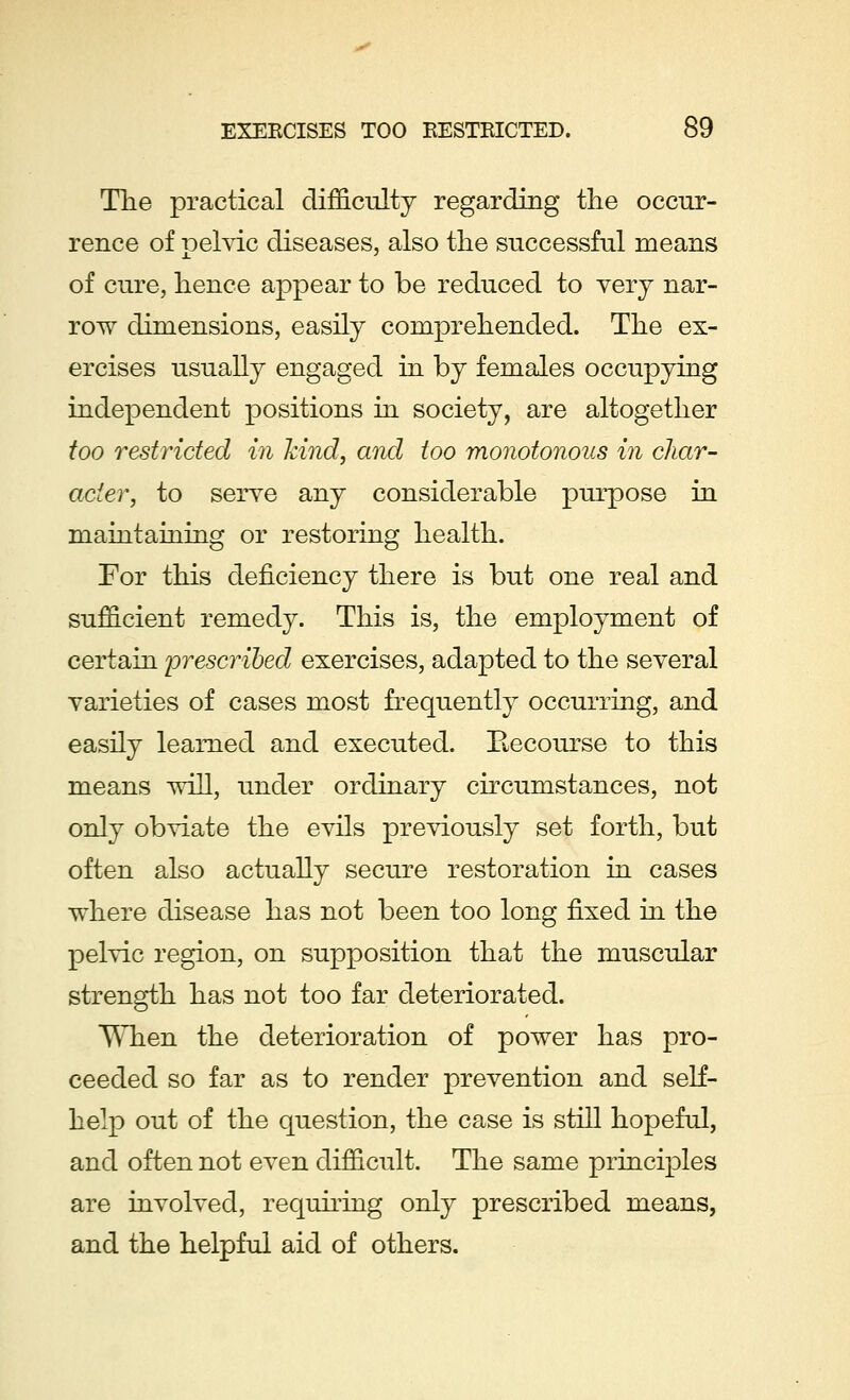 The practical difficulty regarding the occur- rence of pelvic diseases, also the successful means of cure, hence appear to be reduced to very nar- row dimensions, easily comprehended. The ex- ercises usually engaged in by females occupying independent positions in society, are altogether too restricted in kind, and too monotonous in char- ade?*, to serve any considerable purpose in maintaining or restoring health. For this deficiency there is but one real and sufficient remedy. This is, the employment of certain prescribed exercises, adapted to the several varieties of cases most frequently occurring, and easily learned and executed. Recourse to this means will, under ordinary circumstances, not only obviate the evils previously set forth, but often also actually secure restoration in cases where disease has not been too long fixed in the pelvic region, on supposition that the muscular strength has not too far deteriorated. When the deterioration of power has pro- ceeded so far as to render prevention and self- help out of the question, the case is still hopeful, and often not even difficult. The same principles are involved, requiring only prescribed means, and the helpful aid of others.