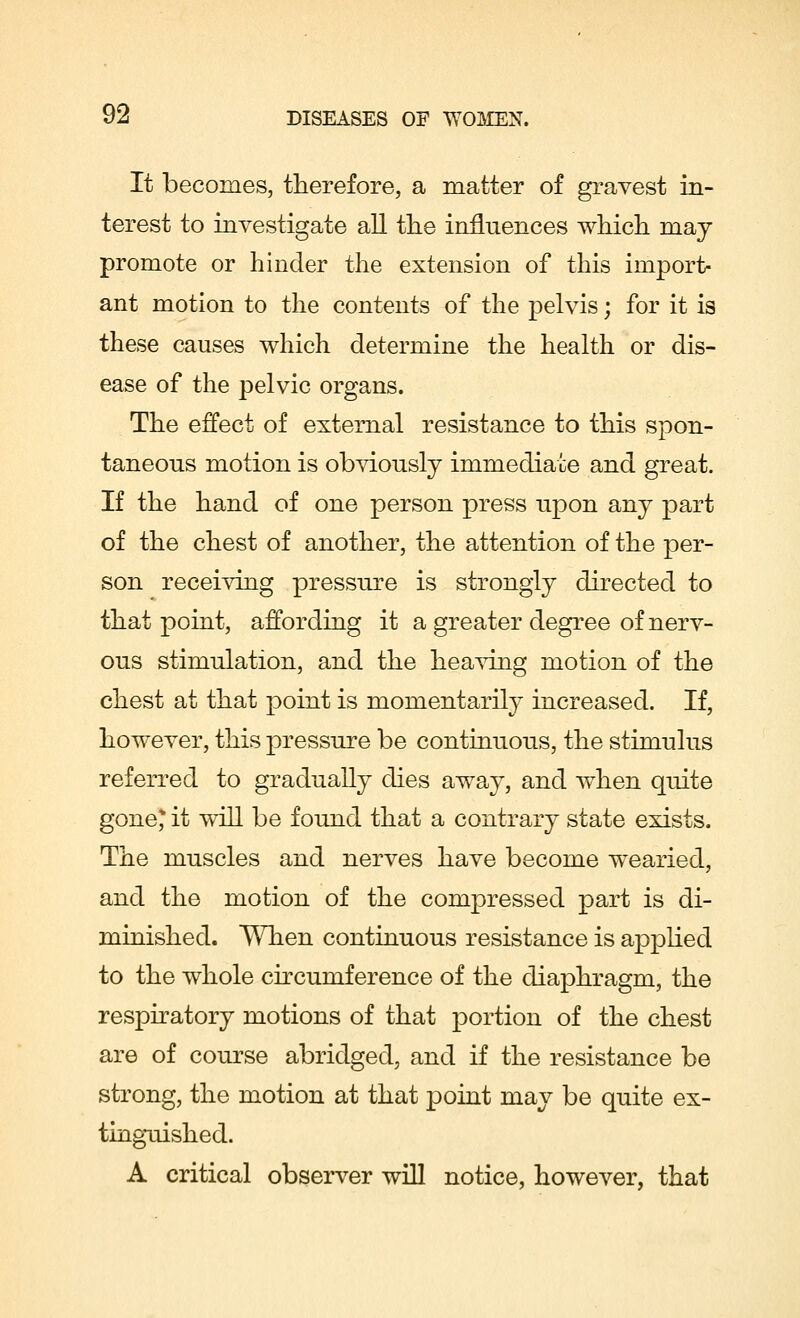 It becomes, therefore, a matter of gravest in- terest to investigate all the influences which may promote or hinder the extension of this import- ant motion to the contents of the pelvis; for it is these causes which determine the health or dis- ease of the pelvic organs. The effect of external resistance to this spon- taneous motion is obviously immediate and great. If the hand of one person press upon any part of the chest of another, the attention of the per- son receiving pressure is strongly directed to that point, affording it a greater degree of nerv- ous stimulation, and the heaving motion of the chest at that point is momentarily increased. If, however, this pressure be continuous, the stimulus referred to gradually dies away, and when quite gone* it will be found that a contrary state exists. The muscles and nerves have become wearied, and the motion of the compressed part is di- minished. When continuous resistance is applied to the whole circumference of the diaphragm, the respiratory motions of that portion of the chest are of course abridged, and if the resistance be strong, the motion at that point may be quite ex- tinguished. A critical observer will notice, however, that