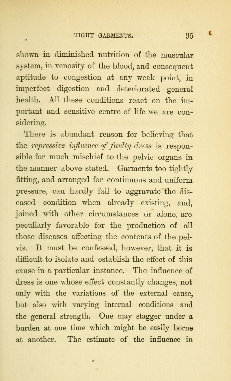 shown in diminished nutrition of the muscular system, in venosity of the blood, and consequent aptitude to congestion at any weak point, in imperfect digestion and deteriorated general health. All these conditions react on the im- portant and sensitive centre of life we are con- sidering. There is abundant reason for believing that the repressive influence of faulty dress is respon- sible for much mischief to the pelvic organs in the manner above stated. Garments too tightly fitting, and arranged for continuous and uniform pressure, can hardly fail to aggravate the dis- eased condition when already existing, and, joined with other circumstances or alone, are peculiarly favorable for the production of all those diseases affecting the contents of the pel- vis. It must be confessed, however, that it is difficult to isolate and establish the effect of this cause in a particular instance. The influence of dress is one whose effect constantly changes, not only with the variations of the external cause, but also with varying internal conditions and the general strength. One may stagger under a burden at one time which might be easily borne at another. The estimate of the influence in