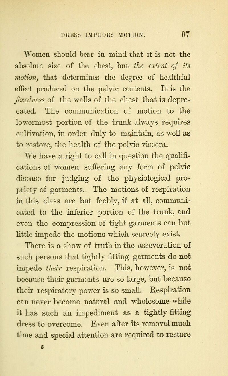 Women should bear in mind that it is not the absolute size of the chest, but the extent of its motion, that determines the degree of healthful effect produced on the pelvic contents. It is the fixedness of the walls of the chest that is depre- cated. The communication of motion to the lowermost portion of the trunk always requires cultivation, in order duij to maintain, as well as to restore, the health of the pelvic viscera. We have a right to call in question the qualifi- cations of women suffering any form of pelvic disease for judging of the physiological pro- priety of garments. The motions of respiration in this class are but feebly, if at all, communi- cated to the inferior portion of the trunk, and even the compression of tight garments can but little impede the motions which scarcely exist. There is a show of truth in the asseveration of such persons that tightly fitting garments do not impede their respiration. This, however, is not because their garments are so large, but because their respiratory power is so small. Eespiration can never become natural and wholesome while it has such an impediment as a tightly fitting dress to overcome. Even after its removal much time and special attention are required to restore