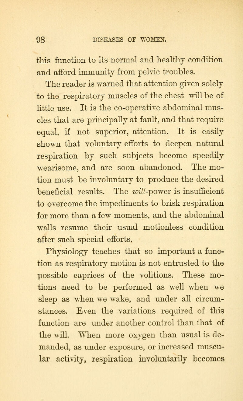 this function to its normal and healthy condition and afford immunity from pelvic troubles. The reader is warned that attention given solely to the respiratory muscles of the chest will be of little use. It is the co-operative abdominal mus- cles that are principally at fault, and that require equal, if not superior, attention. It is easily shown that voluntary efforts to deepen natural respiration by such subjects become speedily wearisome, and are soon abandoned. The mo- tion must be involuntary to produce the desired beneficial results. The vnE-^ower is insufficient to overcome the impediments to brisk respiration for more than a few moments, and the abdominal walls resume their usual motionless condition after such special efforts. Physiology teaches that so important a func- tion as respiratory motion is not entrusted to the possible caprices of the volitions. These mo- tions need to be performed as well when we sleep as when we wake, and under all circum- stances. Even the variations required of this function are under another control than that of the will. When more oxygen than usual is de- manded, as under exposure, or increased muscu- lar activity, respiration involuntarily becomes