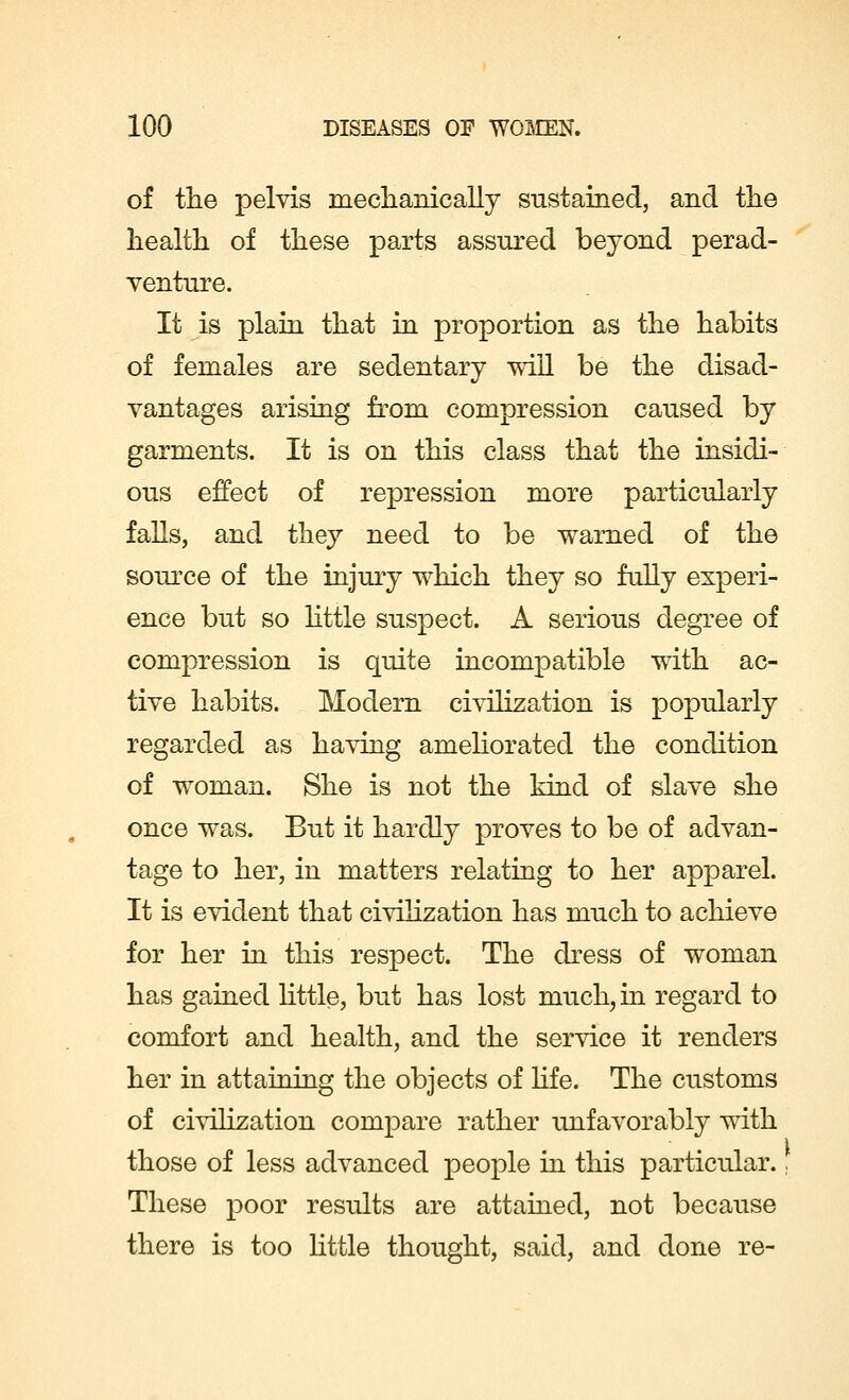 of the pelvis mechanically sustained, and the health of these parts assured beyond perad- venture. It is plain that in proportion as the habits of females are sedentary will be the disad- vantages arising from compression caused by garments. It is on this class that the insidi- ous effect of repression more particularly falls, and they need to be warned of the source of the injury which they so fully experi- ence but so little suspect. A serious degree of compression is quite incompatible with ac- tive habits. Modern civilization is popularly regarded as having ameliorated the condition of woman. She is not the kind of slave she once was. But it hardly proves to be of advan- tage to her, in matters relating to her apparel. It is evident that civilization has much to achieve for her in this respect. The dress of woman has gained little, but has lost much, in regard to comfort and health, and the service it renders her in attaining the objects of life. The customs of civilization compare rather unfavorably with those of less advanced people in this particular.■ These poor results are attained, not because there is too little thought, said, and done re-