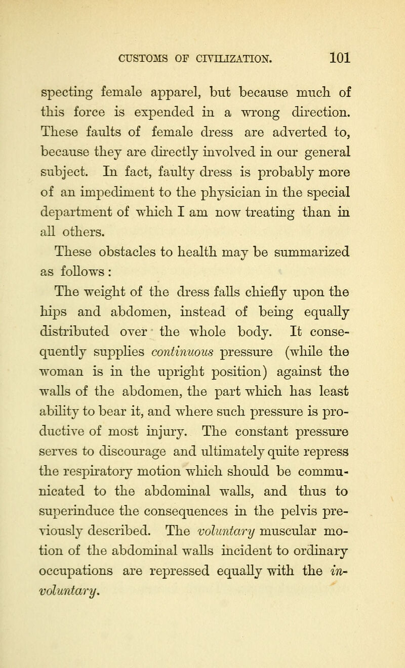 specting female apparel, but because much of this force is expended in a wrong direction. These faults of female dress are adverted to, because they are directly involved in our general subject. In fact, faulty dress is probably more of an impediment to the physician in the special department of which I am now treating than in all others. These obstacles to health may be summarized as follows: The weight of the dress falls chiefly upon the hips and abdomen, instead of being equally distributed over the whole body. It conse- quently supplies continuous pressure (while the woman is in the upright position) against the walls of the abdomen, the part which has least ability to bear it, and where such pressure is pro- ductive of most injury. The constant pressure serves to discourage and ultimately quite repress the respiratory motion which should be commu- nicated to the abdominal walls, and thus to superinduce the consequences in the pelvis pre- viously described. The voluntary muscular mo- tion of the abdominal walls incident to ordinary occupations are repressed equally with the in- voluntary.