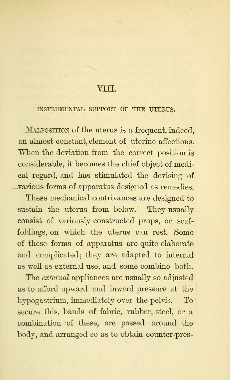 vm. INSTRUMENTAL SUPPORT OF THE UTERUS. Malposition of the uterus is a frequent, indeed, an almost constant, element of uterine affections. When the deviation from the correct position is considerable, it becomes the chief object of medi- cal regard, and has stimulated the devising of various forms of apparatus designed as remedies. These mechanical contrivances are designed to sustain the uterus from below. They usually consist of variously constructed props, or scaf- foldings, on which the uterus can rest. Some of these forms of apparatus are quite elaborate and complicated; they are adapted to internal as well as external use, and some combine both. The external appliances are usually so adjusted as to afford upward and inward pressure at the hypogastrium, immediately over the pelvis. To ; secure this, bands of fabric, rubber, steel, or a combination of these, are passed around the body, and arranged so as to obtain counter-pres-