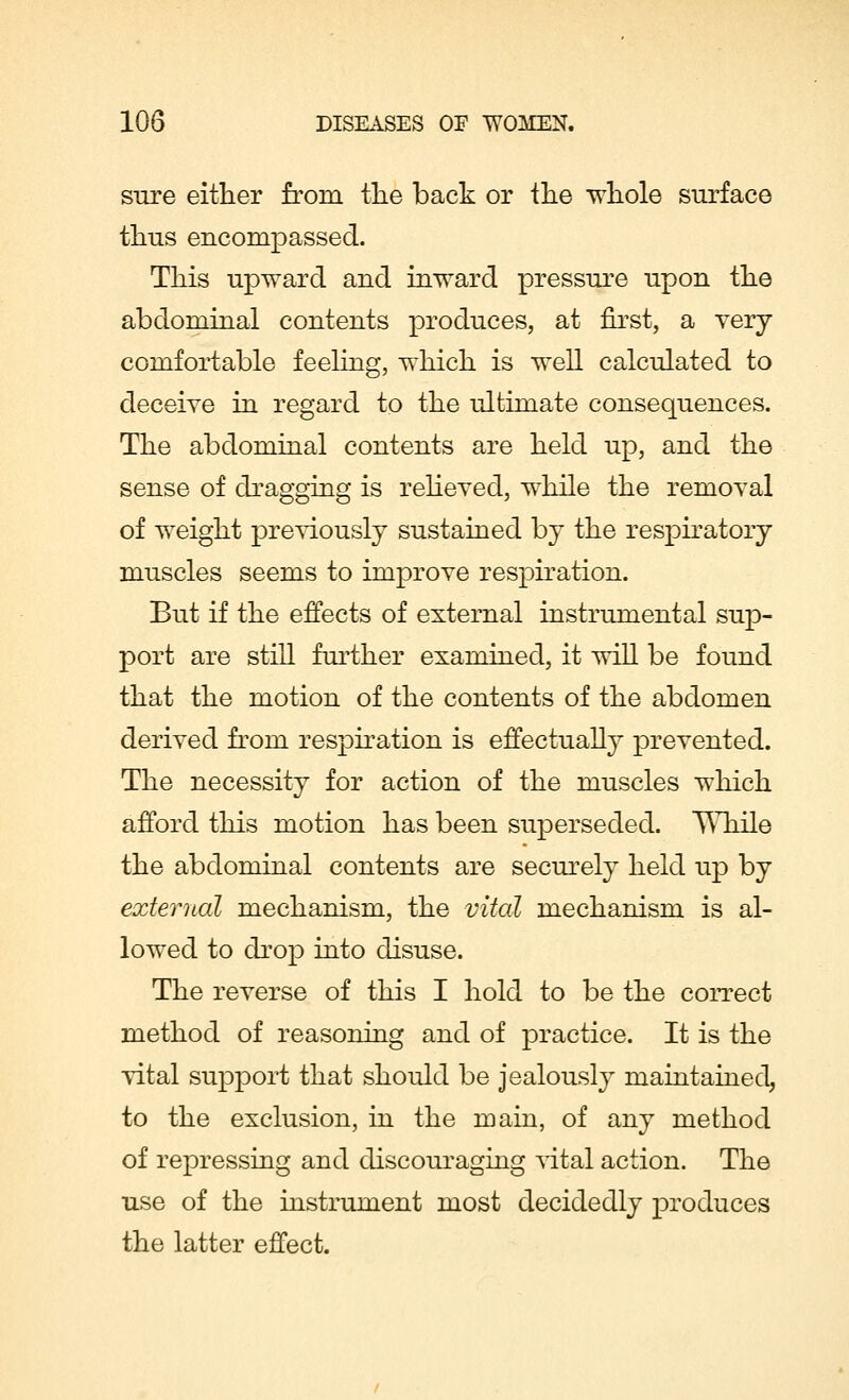 sure either from the back or the whole surface thus encompassed. This upward and inward pressure upon the abdominal contents produces, at first, a very comfortable feeling, which is well calculated to deceive in regard to the ultimate consequences. The abdominal contents are held up, and the sense of dragging is relieved, while the removal of weight previously sustained by the respiratory muscles seems to improve respiration. But if the effects of external instrumental sup- port are still further examined, it will be found that the motion of the contents of the abdomen derived from respiration is effectually prevented. The necessity for action of the muscles which afford this motion has been superseded. While the abdominal contents are securely held up by external mechanism, the vital mechanism is al- lowed to drop into disuse. The reverse of this I hold to be the correct method of reasoning and of practice. It is the vital support that should be jealously maintained, to the exclusion, in the main, of any method of repressing and discouraging vital action. The use of the instrument most decidedly produces the latter effect.