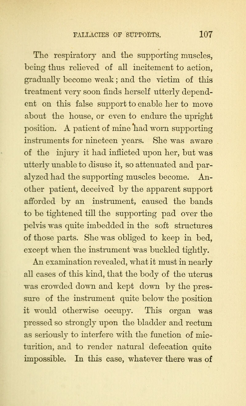 The respiratory and the supporting muscles, being thus relieved of all incitement to action, gradually become weak; and the victim of this treatment very soon finds herself utterly depend- ent on this false support to enable her to move about the house, or even to endure the upright position. A patient of mine had worn supporting instruments for nineteen years. She was aware of the injury it had inflicted upon her, but was utterly unable to disuse it, so attenuated and par- alyzed had the supporting muscles become. An- other patient, deceived by the apparent support afforded by an instrument, caused the bands to be tightened till the supporting pad over the pelvis was quite imbedded in the soft structures of those parts. She was obliged to keep in bed, except when the instrument was buckled tightly. An examination revealed, what it must in nearly all cases of this kind, that the body of the uterus was crowded down and kept down by the pres- sure of the instrument quite below the position it would otherwise occupy. This organ was pressed so strongly upon the bladder and rectum as seriously to interfere with the function of mic- turition, and to render natural defecation quite impossible. In this case, whatever there was of