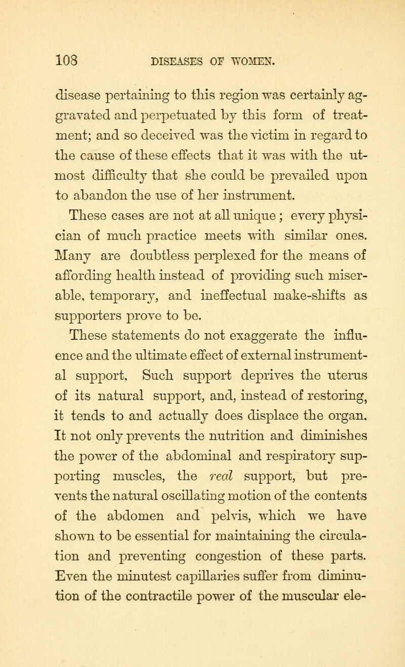disease pertaining to this region was certainly ag- gravated and perpetuated by this form of treat- ment; and so deceived was the victim in regard to the cause of these effects that it was with the ut- most difficulty that she could be prevailed upon to abandon the use of her instrument. These cases are not at all unique ; every physi- cian of much practice meets with similar ones. Many are doubtless perplexed for the means of affording health instead of providing such miser- able, temporary, and ineffectual make-shifts as supporters prove to be. These statements do not exaggerate the influ- ence and the ultimate effect of external instrument- al support, Such support deprives the uterus of its natural support, and, instead of restoring, it tends to and actually does displace the organ. It not only prevents the nutrition and diminishes the power of the abdominal and respiratory sup- porting muscles, the real support, but pre- vents the natural oscillating motion of the contents of the abdomen and pelvis, which we have shown to be essential for maintaining the circula- tion and preventing congestion of these parts. Even the minutest capillaries suffer from diminu- tion of the contractile power of the muscular ele-