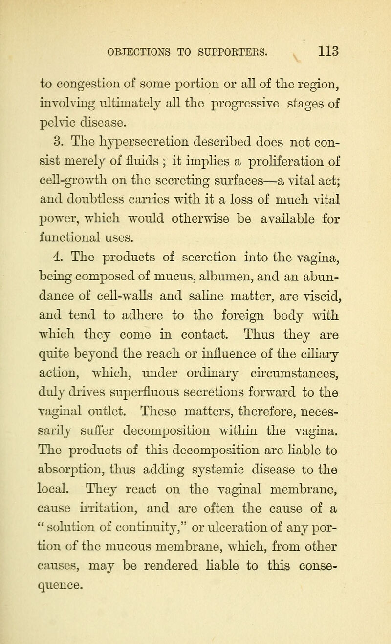 to congestion of some portion or all of the region, involving ultimately all the progressive stages of pelvic disease. 3. The hypersecretion described does not con- sist merely of fluids ; it implies a proliferation of cell-growth on the secreting surfaces—a vital act; and doubtless carries with it a loss of much vital power, which would otherwise be available for functional uses. 4. The products of secretion into the vagina, being composed of mucus, albumen, and an abun- dance of cell-walls and saline matter, are viscid, and tend to adhere to the foreign body with which they come in contact. Thus they are quite beyond the reach or influence of the ciliary action, which, under ordinary circumstances, duly drives superfluous secretions forward to the vaginal outlet. These matters, therefore, neces- sarily suffer decomposition within the vagina. The products of this decomposition are liable to absorption, thus adding systemic disease to the local. They react on the vaginal membrane, cause irritation, and are often the cause of a  solution of continuity, or ulceration of any por- tion of the mucous membrane, which, from other causes, may be rendered liable to this conse- quence.