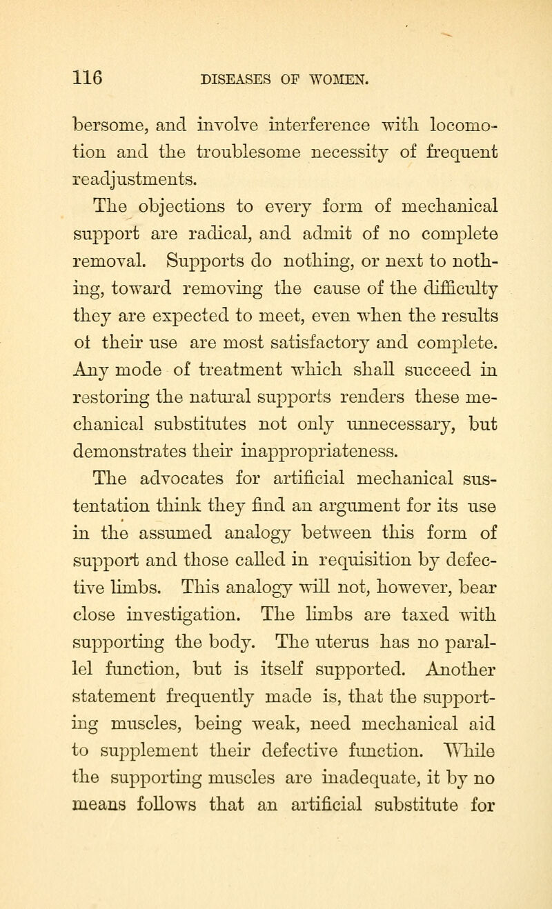 bersome, and involve interference with, locomo- tion and the troublesome necessity of frequent readjustments. The objections to every form of mechanical support are radical, and admit of no complete removal. Supports do nothing, or next to noth- ing, toward removing the cause of the difficulty they are expected to meet, even when the results oi their use are most satisfactory and complete. Any mode of treatment which shall succeed in restoring the natural supports renders these me- chanical substitutes not only unnecessary, but demonstrates their inappropriateness. The advocates for artificial mechanical sus- tentation think they find an argument for its use in the assumed analogy between this form of support and those called in requisition by defec- tive limbs. This analogy will not, however, bear close investigation. The limbs are taxed with supporting the body. The uterus has no paral- lel function, but is itself supported. Another statement frequently made is, that the support- ing muscles, being weak, need mechanical aid to supplement their defective function. While the supporting muscles are inadequate, it by no means follows that an artificial substitute for